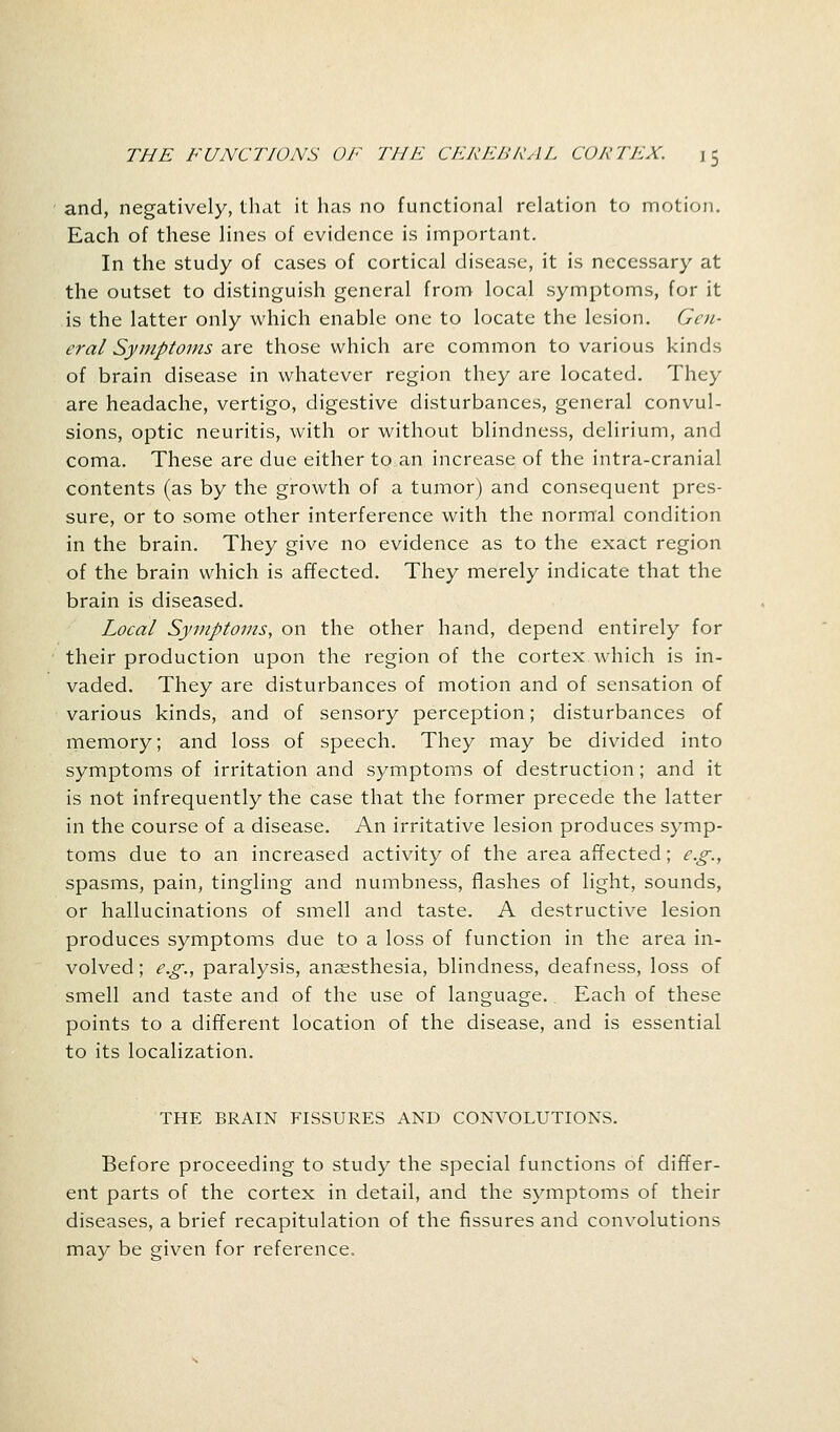 and, negatively, that it has no functional relation to motion. Each of these lines of evidence is important. In the study of cases of cortical disease, it is necessary at the outset to distinguish general from local symptoms, for it is the latter only which enable one to locate the lesion. Gen- eral Symptoms are those which are common to various kinds of brain disease in whatever region they are located. They are headache, vertigo, digestive disturbances, general convul- sions, optic neuritis, with or without blindness, delirium, and coma. These are due either to an increase of the intra-cranial contents (as by the growth of a tumor) and consequent pres- sure, or to some other interference with the normal condition in the brain. They give no evidence as to the exact region of the brain which is affected. They merely indicate that the brain is diseased. Local Symptoms, on the other hand, depend entirely for their production upon the region of the cortex which is in- vaded. They are disturbances of motion and of sensation of various kinds, and of sensory perception; disturbances of memory; and loss of speech. They may be divided into symptoms of irritation and symptoms of destruction; and it is not infrequently the case that the former precede the latter in the course of a disease. An irritative lesion produces symp- toms due to an increased activity of the area affected; e.g., spasms, pain, tingling and numbness, flashes of light, sounds, or hallucinations of smell and taste. A destructive lesion produces symptoms due to a loss of function in the area in- volved ; e.g., paralysis, anaesthesia, blindness, deafness, loss of smell and taste and of the use of language. Each of these points to a different location of the disease, and is essential to its localization. THE BRAIN FISSURES AND CONVOLUTIONS. Before proceeding to study the special functions of differ- ent parts of the cortex in detail, and the symptoms of their diseases, a brief recapitulation of the fissures and convolutions may be given for reference.