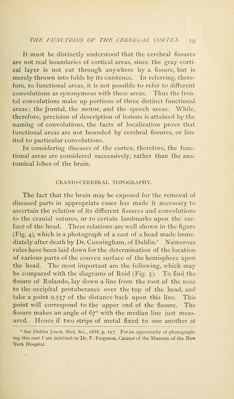 It must be distinctly understood that the cerebral fissures are not real boundaries of cortical areas, since the gray corti- cal layer is not cut through anywhere by a fissure, but is merely thrown into folds by its existence. In referring, there- fore, to functional areas, it is not possible to refer to different convolutions as synonymous with these areas. Thus the fron- tal convolutions make up portions of three distinct functional areas: the frontal, the motor, and the speech areas. While, therefore, precision of description of lesions is attained by the naming of convolutions, the facts of localization prove that functional areas are not bounded by cerebral fissures, or lim- ited to particular convolutions. In considering diseases of the cortex, therefore, the func- tional areas are considered successively, rather than the ana- tomical lobes of the brain. CRANIOCEREBRAL TOPOGRAPHY. The fact that the brain may be exposed for the removal of diseased parts in appropriate cases has made it necessary to ascertain the relation of its different fissures and convolutions to the cranial sutures, or to certain landmarks upon the sur- face of the head. These relations are well shown in the figure (Fig. 4), which is a photograph of a cast of a head made imme- diately after death by Dr. Cunningham, of Dublin.1 Numerous rules have been laid down for the determination of the location of various parts of the convex surface of the hemisphere upon the head. The most important are the following, which may be compared with the diagrams of Reid (Fig. 5). To find the fissure of Rolando, lay down a line from the root of the nose to the occipital protuberance over the top of the head, and take a point 0.557 °f the distance back upon this line. This point will correspond to the upper end of the fissure. The fissure makes an angle of 6y° with the median line just meas- ured. Hence if two strips of metal fixed to one another at 1 See Dublin Journ. Med. Sci., 1888, p. 157. Foran opportunity of photograph- ing this cast I am indebted to Dr. F. Ferguson, Curator of the Museum of the New- York Hospital.