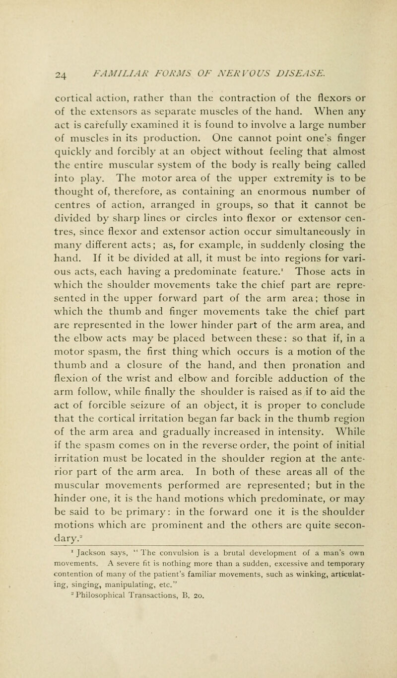 cortical action, rather than the contraction of the flexors or of the extensors as separate muscles of the hand. When any act is carefully examined it is found to involve a large number of muscles in its production. One cannot point one's finger quickly and forcibly at an object without feeling that almost the entire muscular system of the body is really being called into play. The motor area of the upper extremity is to be thought of, therefore, as containing an enormous number of centres of action, arranged in groups, so that it cannot be divided by sharp lines or circles into flexor or extensor cen- tres, since flexor and extensor action occur simultaneously in many different acts; as, for example, in suddenly closing the hand. If it be divided at all, it must be into regions for vari- ous acts, each having a predominate feature. Those acts in which the shoulder movements take the chief part are repre- sented in the upper forward part of the arm area; those in which the thumb and finger movements take the chief part are represented in the lower hinder part of the arm area, and the elbow acts may be placed between these: so that if, in a motor spasm, the first thing which occurs is a motion of the thumb and a closure of the hand, and then pronation and flexion of the wrist and elbow and forcible adduction of the arm follow, while finally the shoulder is raised as if to aid the act of forcible seizure of an object, it is proper to conclude that the cortical irritation began far back in the thumb region of the arm area and gradually increased in intensity. While if the spasm comes on in the reverse order, the point of initial irritation must be located in the shoulder region at the ante- rior part of the arm area. In both of these areas all of the muscular movements performed are represented; but in the hinder one, it is the hand motions which predominate, or may be said to be primary: in the forward one it is the shoulder motions which are prominent and the others are quite secon- dary.2 1 Jackson says,  The convulsion is a brutal development of a man's own movements. A severe fit is nothing more than a sudden, excessive and temporary contention of many of the patient's familiar movements, such as winking, articulat- ing, singing, manipulating, etc. 2 Philosophical Transactions, 15. 20.