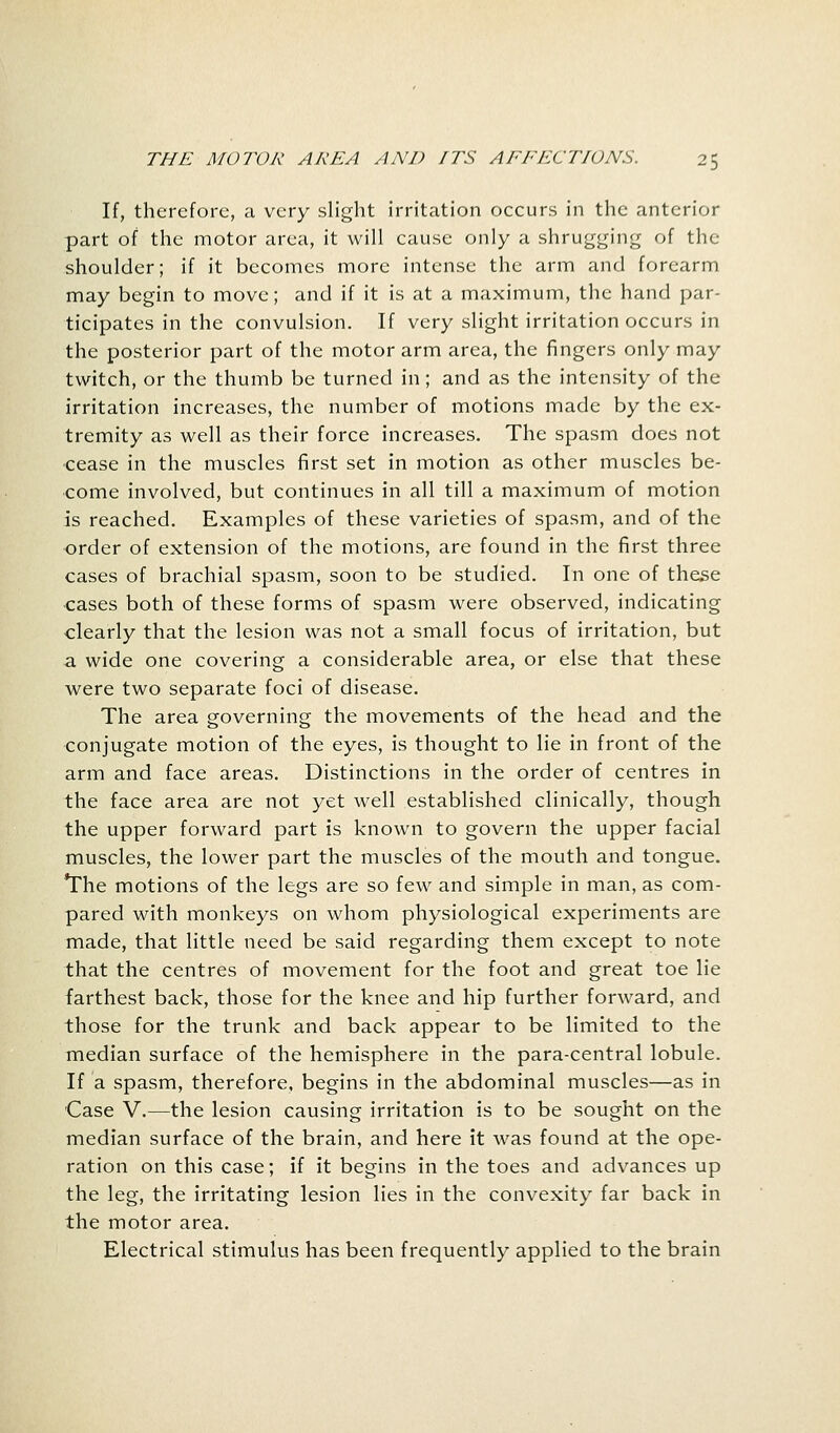 If, therefore, a very slight irritation occurs in the anterior part of the motor area, it will cause only a shrugging of the shoulder; if it becomes more intense the arm and forearm may begin to move; and if it is at a maximum, the hand par- ticipates in the convulsion. If very slight irritation occurs in the posterior part of the motor arm area, the fingers only may twitch, or the thumb be turned in; and as the intensity of the irritation increases, the number of motions made by the ex- tremity as well as their force increases. The spasm does not cease in the muscles first set in motion as other muscles be- come involved, but continues in all till a maximum of motion is reached. Examples of these varieties of spasm, and of the order of extension of the motions, are found in the first three cases of brachial spasm, soon to be studied. In one of these cases both of these forms of spasm were observed, indicating clearly that the lesion was not a small focus of irritation, but a wide one covering a considerable area, or else that these were two separate foci of disease. The area governing the movements of the head and the conjugate motion of the eyes, is thought to lie in front of the arm and face areas. Distinctions in the order of centres in the face area are not yet well established clinically, though the upper forward part is known to govern the upper facial muscles, the lower part the muscles of the mouth and tongue. The motions of the legs are so few and simple in man, as com- pared with monkeys on whom physiological experiments are made, that little need be said regarding them except to note that the centres of movement for the foot and great toe lie farthest back, those for the knee and hip further forward, and those for the trunk and back appear to be limited to the median surface of the hemisphere in the para-central lobule. If a spasm, therefore, begins in the abdominal muscles—as in Case V.—the lesion causing irritation is to be sought on the median surface of the brain, and here it was found at the ope- ration on this case; if it begins in the toes and advances up the leg, the irritating lesion lies in the convexity far back in the motor area. Electrical stimulus has been frequently applied to the brain