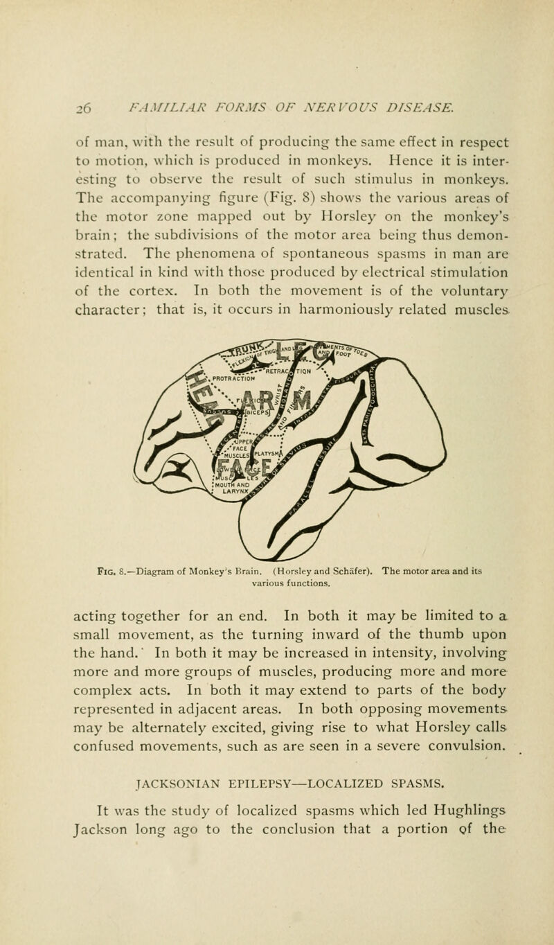 of man, with the result of producing the same effect in respect to motion, which is produced in monkeys. Hence it is inter- esting to observe the result of such stimulus in monkeys. The accompanying figure (Fig. 8) shows the various areas of the motor zone mapped out by Horsley on the monkey's brain; the subdivisions of the motor area being thus demon- strated. The phenomena of spontaneous spasms in man are identical in kind with those produced by electrical stimulation of the cortex. In both the movement is of the voluntary character; that is, it occurs in harmoniously related muscles. Fig. 8.—Diagram of Monkey's Brain. (Horsley and Schafer). The motor area and its various functions. acting together for an end. In both it may be limited to a small movement, as the turning inward of the thumb upon the hand.' In both it may be increased in intensity, involving more and more groups of muscles, producing more and more complex acts. In both it may extend to parts of the body represented in adjacent areas. In both opposing movements may be alternately excited, giving rise to what Horsley calls confused movements, such as are seen in a severe convulsion. JACKSONIAN EPILEPSY—LOCALIZED SPASMS. It was the study of localized spasms which led Hughlings Jackson long ago to the conclusion that a portion of the