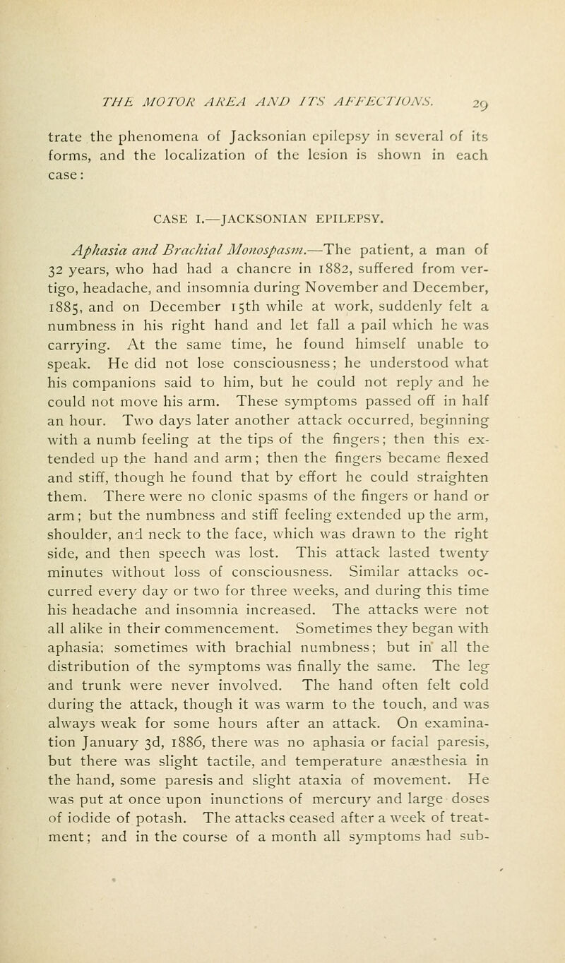 2(J trate the phenomena of Jacksonian epilepsy in several of its forms, and the localization of the lesion is shown in each case: CASE I.—JACKSONIAN EPILEPSY. Aphasia and Brachial Monospasm.—The patient, a man of 32 years, who had had a chancre in 1882, suffered from ver- tigo, headache, and insomnia during November and December, 1885, and on December 15th while at work, suddenly felt a numbness in his right hand and let fall a pail which he was carrying. At the same time, he found himself unable to speak. He did not lose consciousness; he understood what his companions said to him, but he could not reply and he could not move his arm. These symptoms passed off in half an hour. Two days later another attack occurred, beginning with a numb feeling at the tips of the fingers; then this ex- tended up the hand and arm; then the fingers became flexed and stiff, though he found that by effort he could straighten them. There were no clonic spasms of the fingers or hand or arm; but the numbness and stiff feeling extended up the arm, shoulder, and neck to the face, which was drawn to the right side, and then speech was lost. This attack lasted twenty minutes without loss of consciousness. Similar attacks oc- curred every day or two for three weeks, and during this time his headache and insomnia increased. The attacks were not all alike in their commencement. Sometimes they began with aphasia; sometimes with brachial numbness; but in' all the distribution of the symptoms was finally the same. The leg and trunk were never involved. The hand often felt cold during the attack, though it was warm to the touch, and was always weak for some hours after an attack. On examina- tion January 3d, 1886, there was no aphasia or facial paresis, but there was slight tactile, and temperature anaesthesia in the hand, some paresis and slight ataxia of movement. He was put at once upon inunctions of mercury and large doses of iodide of potash. The attacks ceased after a week of treat- ment; and in the course of a month all symptoms had sub-