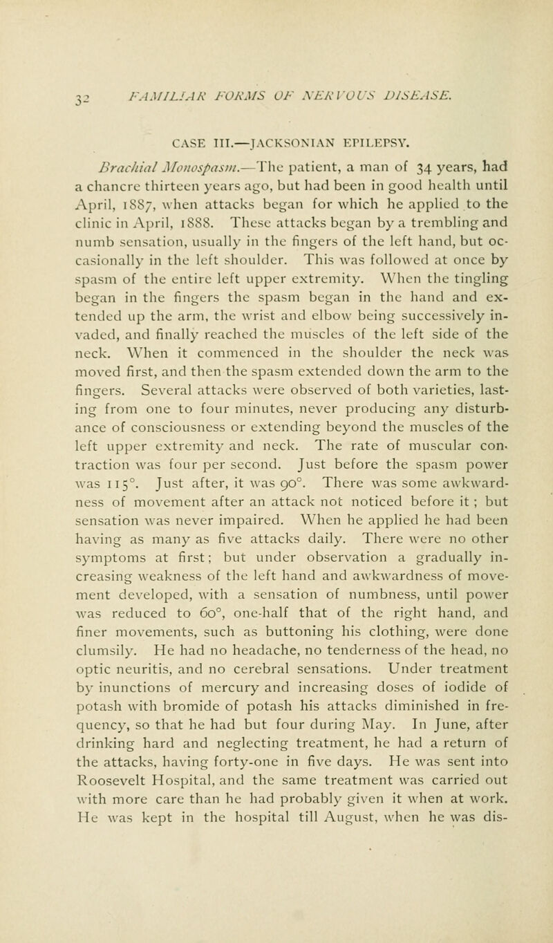 CASE III.—JACKSON IAN KHI.KPSY. Brachial Monospasm.- The patient, a man of 34 years, had a chancre thirteen years ago, but had been in good health until April, 1887, when attacks began for which he applied to the clinic in April, 1888. These attacks began by a trembling and numb sensation, usually in the fingers of the left hand, but oc- casionally in the left shoulder. This was followed at once by spasm of the entire left upper extremity. When the tingling began in the fingers the spasm began in the hand and ex- tended up the arm, the wrist and elbow being successively in- vaded, and finally reached the muscles of the left side of the neck. When it commenced in the shoulder the neck was moved first, and then the spasm extended down the arm to the fingers. Several attacks were observed of both varieties, last- ing from one to four minutes, never producing any disturb- ance of consciousness or extending beyond the muscles of the left upper extremity and neck. The rate of muscular con- traction was four per second. Just before the spasm power was 1150. Just after, it was 900. There was some awkward- ness of movement after an attack not noticed before it ; but sensation was never impaired. When he applied he had been having as many as five attacks daily. There were no other symptoms at first; but under observation a gradually in- creasing weakness of the left hand and awkwardness of move- ment developed, with a sensation of numbness, until power was reduced to 6o°, one-half that of the right hand, and finer movements, such as buttoning his clothing, were done clumsily. He had no headache, no tenderness of the head, no optic neuritis, and no cerebral sensations. Under treatment by inunctions of mercury and increasing doses of iodide of potash with bromide of potash his attacks diminished in fre- quency, so that he had but four during May. In June, after drinking hard and neglecting treatment, he had a return of the attacks, having forty-one in five days. He was sent into Roosevelt Hospital, and the same treatment was carried out with more care than he had probably given it when at work. He was kept in the hospital till August, when he was dis-