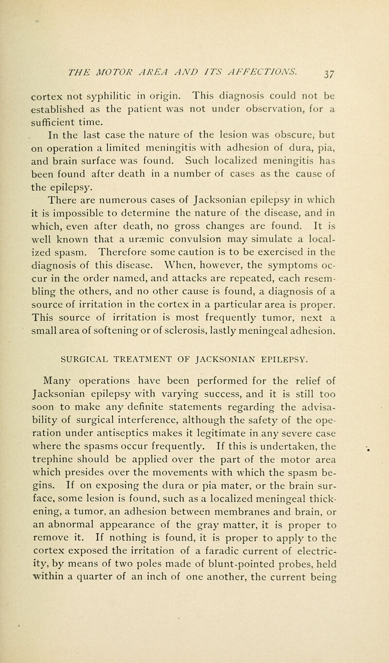 cortex not syphilitic in origin. This diagnosis could not be established as the patient was not under observation, for a sufficient time. In the last case the nature of the lesion was obscure, but on operation a limited meningitis with adhesion of dura, pia, and brain surface was found. Such localized meningitis has been found after death in a number of cases as the cause of the epilepsy. There are numerous cases of Jacksonian epilepsy in which it is impossible to determine the nature of the disease, and in which, even after death, no gross changes are found. It is well known that a uraemic convulsion may simulate a local- ized spasm. Therefore some caution is to be exercised in the diagnosis of this disease. When, however, the symptoms oc- cur in the order named, and attacks are repeated, each resem- bling the others, and no other cause is found, a diagnosis of a source of irritation in the cortex in a particular area is proper. This source of irritation is most frequently tumor, next a small area of softening or of sclerosis, lastly meningeal adhesion. SURGICAL TREATMENT OF JACKSONIAN EPILEPSY. Many operations . have been performed for the relief of Jacksonian epilepsy with varying success, and it is still too soon to make any definite statements regarding the advisa- bility of surgical interference, although the safety of the ope- ration under antiseptics makes it legitimate in any severe case where the spasms occur frequently. If this is undertaken, the trephine should be applied over the part of the motor area which presides over the movements with which the spasm be- gins. If on exposing the dura or pia mater, or the brain sur- face, some lesion is found, such as a localized meningeal thick- ening, a tumor, an adhesion between membranes and brain, or an abnormal appearance of the gray matter, it is proper to remove it. If nothing is found, it is proper to apply to the cortex exposed the irritation of a faradic current of electric- ity, by means of two poles made of blunt-pointed probes, held within a quarter of an inch of one another, the current being