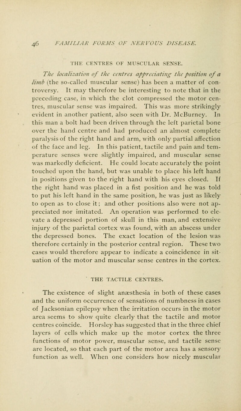 IHK CENTRES OF MUSCULAR SENSE. The localization of tlic centres appreciating tlie position of a limb (the so-called muscular sense) has been a matter of con- troversy. It ma)' therefore be interesting to note that in the preceding case, in which the clot compressed the motor cen- tres, muscular sense was impaired. This was more strikingly evident in another patient, also seen with Dr. McBurney. In this man a bolt had been driven through the left parietal bone over the hand centre and had produced an almost complete paralysis of the right hand and arm, with only partial affection of the face and leg. In this patient, tactile and pain and tem- perature senses were slightly impaired, and muscular sense was markedly deficient. He could locate accurately the point touched upon the hand, but was unable to place his left hand in positions given to the right hand with his eyes closed. If the right hand was placed in a fist position and he was told to put his left hand in the same position, he was just as likely to open as to close it; and other positions also were not ap- preciated nor imitated. An operation was performed to ele- vate a depressed portion of skull in this man, and extensive injury of the parietal cortex was found, with an abscess under the depressed bones. The exact location of the lesion was therefore certainly in the posterior central region. These two cases would therefore appear to indicate a coincidence in sit- uation of the motor and muscular sense centres in the cortex. THE TACTILE CENTRES. The existence of slight anaesthesia in both of these cases and the uniform occurrence of sensations of numbness in cases of Jacksonian epilepsy when the irritation occurs in the motor area seems to show quite clearly that the tactile and motor centres coincide. Horsley has suggested that in the three chief layers of cells which make up the motor cortex the three functions of motor power, muscular sense, and tactile sense are located, so that each part of the motor area has a sensory function as well. When one considers how nicely muscular