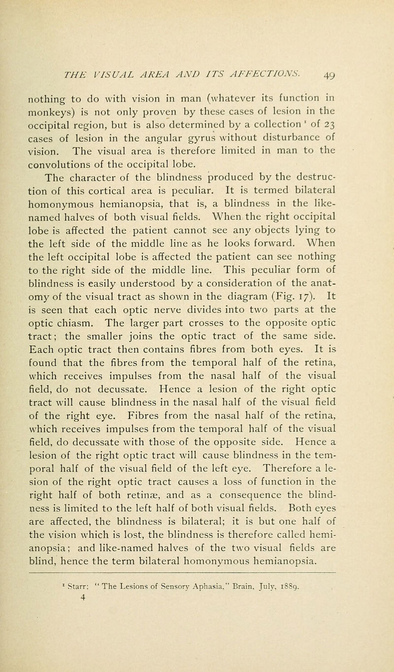 nothing to do with vision in man (whatever its function in monkeys) is not only proven by these cases of lesion in the occipital region, but is also determined by a collection ' of 23 cases of lesion in the angular gyrus without disturbance of vision. The visual area is therefore limited in man to the convolutions of the occipital lobe. The character of the blindness produced by the destruc- tion of this cortical area is peculiar. It is termed bilateral homonymous hemianopsia, that is, a blindness in the like- named halves of both visual fields. When the right occipital lobe is affected the patient cannot see any objects lying to the left side of the middle line as he looks forward. When the left occipital lobe is affected the patient can see nothing to the right side of the middle line. This peculiar form of blindness is easily understood by a consideration of the anat- omy of the visual tract as shown in the diagram (Fig. 17). It is seen that each optic nerve divides into two parts at the optic chiasm. The larger part crosses to the opposite optic tract; the smaller joins the optic tract of the same side. Each optic tract then contains fibres from both eyes. It is found that the fibres from the temporal half of the retina, which receives impulses from the nasal half of the visual field, do not decussate. Hence a lesion of the right optic tract will cause blindness in the nasal half of the visual field of the right eye. Fibres from the nasal half of the retina, which receives impulses from the temporal half of the visual field, do decussate with those of the opposite side. Hence a lesion of the right optic tract will cause blindness in the tem- poral half of the visual field of the left eye. Therefore a le- sion of the right optic tract causes a loss of function in the right half of both retinae, and as a consequence the blind- ness is limited to the left half of both visual fields. Both eyes are affected, the blindness is bilateral; it is but one half of the vision which is lost, the blindness is therefore called hemi- anopsia; and like-named halves of the two visual fields are blind, hence the term bilateral homonymous hemianopsia. 1 Starr:  The Lesions of Sensory Aphasia. Brain, July, 1SS9. 4
