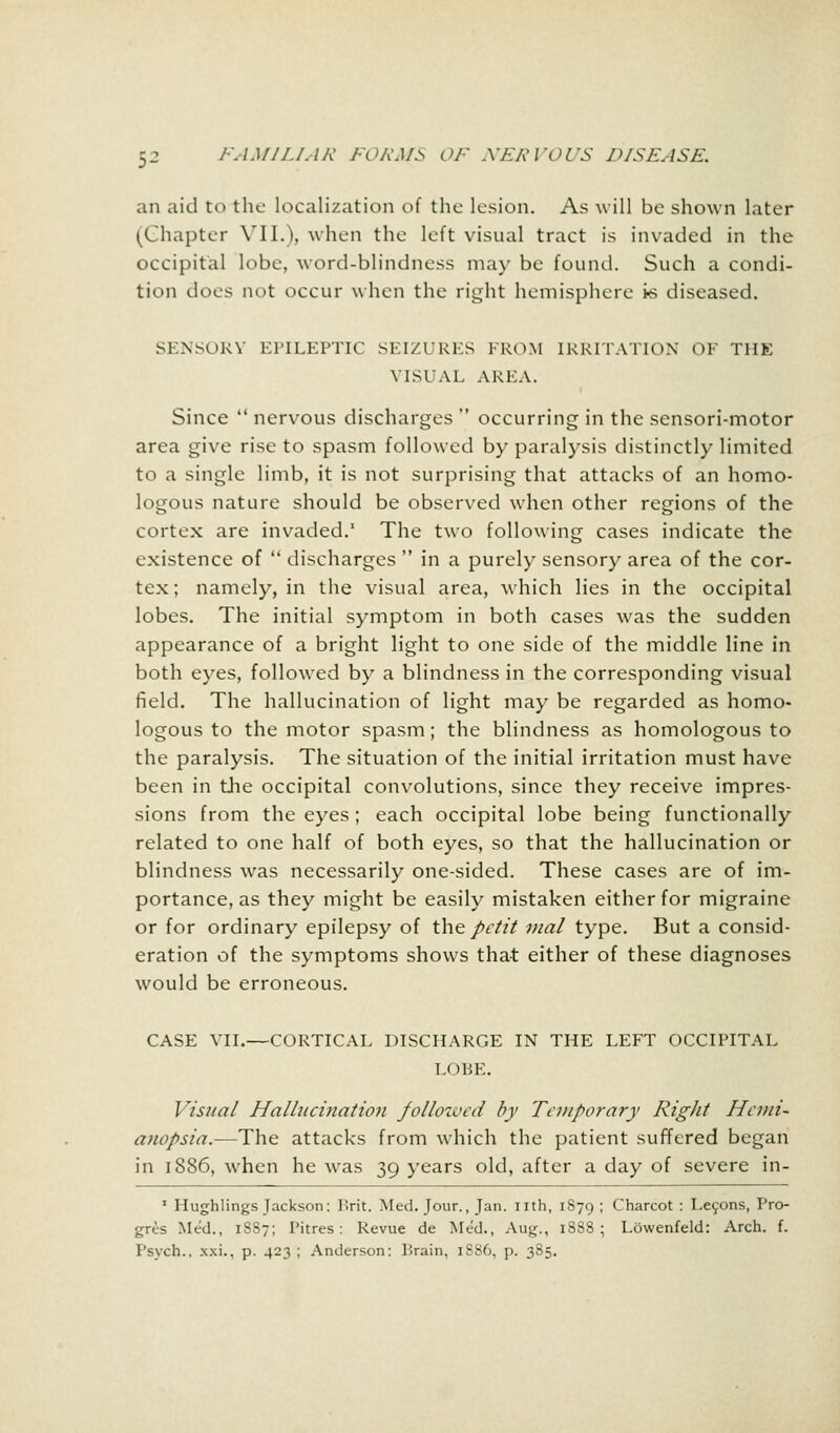 an aid to the localization of the lesion. As will be shown later (Chapter VII.), when the left visual tract is invaded in the occipital lobe, word-blindness may be found. Such a condi- tion docs not occur when the right hemisphere is diseased. SENSORY EPILEPTIC SEIZURES FROM IRRITATION OF THE VISUAL AREA. Since  nervous discharges  occurring in the sensori-motor area give rise to spasm followed by paralysis distinctly limited to a single limb, it is not surprising that attacks of an homo- logous nature should be observed when other regions of the cortex are invaded. The two following cases indicate the existence of  discharges  in a purely sensory area of the cor- tex; namely, in the visual area, which lies in the occipital lobes. The initial symptom in both cases was the sudden appearance of a bright light to one side of the middle line in both eyes, followed by a blindness in the corresponding visual field. The hallucination of light may be regarded as homo- logous to the motor spasm; the blindness as homologous to the paralysis. The situation of the initial irritation must have been in the occipital convolutions, since they receive impres- sions from the eyes; each occipital lobe being functionally related to one half of both eyes, so that the hallucination or blindness was necessarily one-sided. These cases are of im- portance, as they might be easily mistaken either for migraine or for ordinary epilepsy of the: petit vial type. But a consid- eration of the symptoms shows that either of these diagnoses would be erroneous. CASE VII.—CORTICAL DISCHARGE IN THE LEFT OCCIPITAL LOBE. Visual Hallucination followed by Temporary Right Hemi- anopsia.—The attacks from which the patient suffered began in 1886, when he was 39 years old, after a day of severe in- 1 Hughlings Jackson: Brit. Med. Jour., Jan. nth, 1879 < Charcot : Lecons, Pro- gris Med., 1887; Pitres: Revue de Med., Aug., 1888; Lowenfeld: Arch. f. I'svch.. xxi., p. 423 ; Anderson: Brain, 1S86, p. 385.