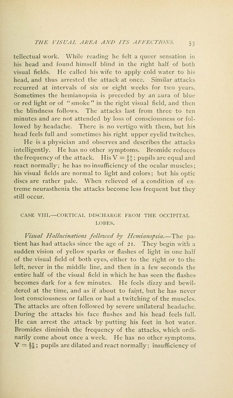 tellectual work. While reading he felt a queer sensation in his head and found himself blind in the right half of both visual fields. He called his wife to apply cold water to his head, and thus arrested the attack at once. Similar attacks recurred at intervals of six or eight weeks for two years. Sometimes the hemianopsia is preceded by an aura of blue or red light or of  smoke  in the right visual field, and then the blindness follows. The attacks last from three to ten minutes and are not attended by loss of consciousness or fol- lowed by headache. There is no vertigo with them, but his head feels full and sometimes his right upper eyelid twitches. He is a physician and observes and describes the attacks intelligently. He has no other symptoms. Bromide reduces the frequency of the attack. His V = |£; pupils are equal and react normally; he has no insufficiency of the ocular muscles; his visual fields are normal to light and colors; but his optic discs are rather pale. When relieved of a condition of ex- treme neurasthenia the attacks become less frequent but they still occur. CASE VIII.—CORTICAL DISCHARGE FROM THE OCCIPITAL LOBES. Visual Hallucinations follotved by Hemianopsia.—The pa- tient has had attacks since the age of 21. They begin with a sudden vision of yellow sparks or flashes of light in one half of the visual field of both eyes, either to the right or to the left, never in the middle line, and then in a few seconds the entire half of the visual field in which he has seen the flashes becomes dark for a few minutes. He feels dizzy and bewil- dered at the time, and as if about to faint, but he has never lost consciousness or fallen or had a twitching of the muscles. The attacks are often followed by severe unilateral headache. During the attacks his face flushes and his head feels full. He can arrest the attack by putting his feet in hot water. Bromides diminish the frequency of the attacks, which ordi- narily come about once a week. He has no other symptoms. V = f g ; pupils are dilated and react normally; insufficiency of