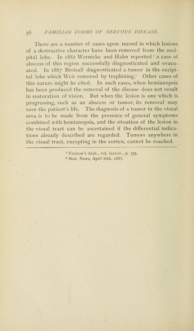 There are a number of cases upon record in which lesions of a destructive character have been removed from the occi- pital lobe. In 1882 Wernicke and IIaim reported ' a case of abscess of this region successfully diagnosticated and evacu- ated. In 1887 Birdsall diagnosticated a tumor in the occipi- tal lobe which Weir removed by trephining.-' Other cases of this nature might be cited. In such cases, when hemianopsia has been produced the removal of the disease does not result in restoration of vision. But when the lesion is one which is progressing, such as an abscess or tumor, its removal may save the patient's life. The diagnosis of a tumor in the visual area is to be made from the presence of general symptoms combined with hemianopsia, and the situation of the lesion in the visual tract can be ascertained if the differential indica- tions already described are regarded. Tumors anywhere in the visual tract, excepting in the cortex, cannot be reached. 1 Virchow's Arch., vol. lxxxvii , p. 335. 3 Med. News, April 16th, 1887.