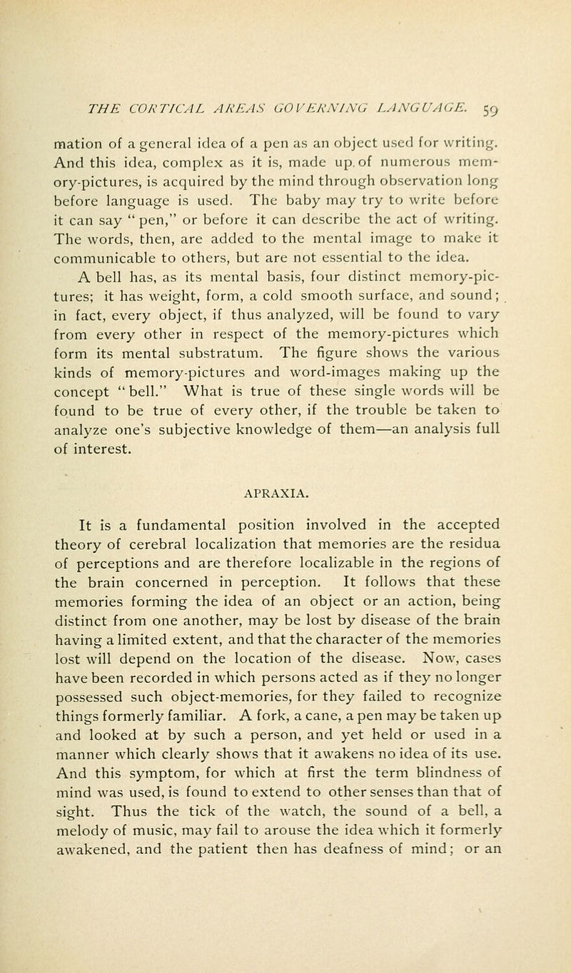 mation of a general idea of a pen as an object used for writing. And this idea, complex as it is, made up. of numerous mem- ory-pictures, is acquired by the mind through observation long before language is used. The baby may try to write before it can say  pen, or before it can describe the act of writing. The words, then, are added to the mental image to make it communicable to others, but are not essential to the idea. A bell has, as its mental basis, four distinct memory-pic- tures; it has weight, form, a cold smooth surface, and sound; in fact, every object, if thus analyzed, will be found to vary from every other in respect of the memory-pictures which form its mental substratum. The figure shows the various kinds of memory-pictures and word-images making up the concept  bell. What is true of these single words will be found to be true of every other, if the trouble be taken to analyze one's subjective knowledge of them—an analysis full of interest. APRAXIA. It is a fundamental position involved in the accepted theory of cerebral localization that memories are the residua of perceptions and are therefore localizable in the regions of the brain concerned in perception. It follows that these memories forming the idea of an object or an action, being distinct from one another, may be lost by disease of the brain having a limited extent, and that the character of the memories lost will depend on the location of the disease. Now, cases have been recorded in which persons acted as if they no longer possessed such object-memories, for they failed to recognize things formerly familiar. A fork, a cane, a pen may be taken up and looked at by such a person, and yet held or used in a manner which clearly shows that it awakens no idea of its use. And this symptom, for which at first the term blindness of mind was used, is found to extend to other senses than that of sight. Thus the tick of the watch, the sound of a bell, a melody of music, may fail to arouse the idea which it formerly awakened, and the patient then has deafness of mind; or an