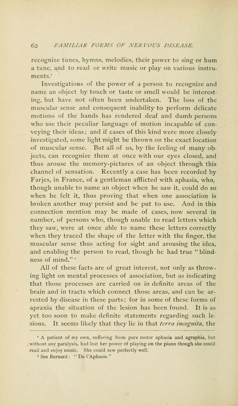 recognize tunes, hymns, melodies, their power to sing or hum a tune, and to read or write music or play on various instru- ments.* Investigations of the power of a person to recognize and name an object by touch or taste or smell would be interest- ing, but have not often been undertaken. The loss of the muscular sense and consequent inability to perform delicate motions of the hands has rendered deaf and dumb persons who use their peculiar language of motion incapable of con- veying their ideas; and if cases of this kind were more closely investigated, some light might be thrown on the exact location of muscular sense. But all of us, by the feeling of many ob- jects, can recognize them at once with our eyes closed, and thus arouse the memory-pictures of an object through this channel of sensation. Recently a case has been recorded by Farjes, in France, of a gentleman afflicted with aphasia, who, though unable to name an object when he saw it, could do so when he felt it, thus proving that when one association is broken another may persist and be put to use. And in this connection mention may be made of cases, now several in number, of persons who, though unable to read letters which they saw, w7ere at once able to name these letters correctly when they traced the shape of the letter with the finger, the muscular sense thus acting for sight and arousing the idea, and enabling the person to read, though he had true  blind- ness of mind. ~ All of these facts are of great interest, not only as throw- ing light on mental processes of association, but as indicating that those processes are carried on in definite areas of the brain and in tracts which connect those areas, and can be ar- rested by disease in these parts; for in some of these forms of apraxia the situation of the lesion has been found. It is as yet too soon to make definite statements regarding such le- sions. It seems likely that they lie in that terra incognita, the 1 A patient of my own, suffering from pure motor aphasia and agraphia, but without any paralysis, had lost her power of playing on the piano though she could read and enjoy music. She could sew perfectly well. 2 See Bernard :  De l'Aphasie.