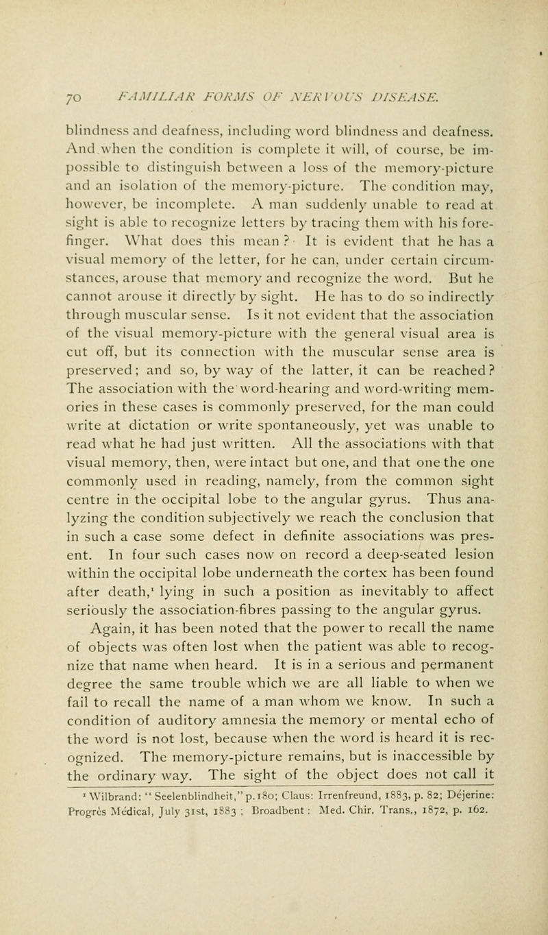 blindness and deafness, including word blindness and deafness. And when the condition is complete it will, of course, be im- possible to distinguish between a loss of the memory-picture and an isolation of the memory-picture. The condition may, however, be incomplete. A man suddenly unable to read at sight is able to recognize letters by tracing them with his fore- finger. What does this mean? It is evident that he has a visual memory of the letter, for he can. under certain circum- stances, arouse that memory and recognize the word. But he cannot arouse it directly by sight. He has to do so indirectly through muscular sense. Is it not evident that the association of the visual memory-picture with the general visual area is cut off, but its connection with the muscular sense area is preserved; and so, byway of the latter, it can be reached? The association with the word-hearing and word-writing mem- ories in these cases is commonly preserved, for the man could write at dictation or write spontaneously, yet was unable to read what he had just written. All the associations with that visual memory, then, were intact but one, and that one the one commonly used in reading, namely, from the common sight centre in the occipital lobe to the angular gyrus. Thus ana- lyzing the condition subjectively we reach the conclusion that in such a case some defect in definite associations was pres- ent. In four such cases now on record a deep-seated lesion within the occipital lobe underneath the cortex has been found after death,' lying in such a position as inevitably to affect seriously the association-fibres passing to the angular gyrus. Again, it has been noted that the power to recall the name of objects was often lost when the patient was able to recog- nize that name when heard. It is in a serious and permanent degree the same trouble which we are all liable to when we fail to recall the name of a man whom we know. In such a condition of auditory amnesia the memory or mental echo of the word is not lost, because when the word is heard it is rec- ognized. The memory-picture remains, but is inaccessible by the ordinary way. The sight of the object does not call it 1 Wilbrand:  Seelenblindheit, p.180; Claus: Irrenfreund, 1883, p. 82; Dejerine: Progres Medical, July 31st, 1SS3 ; Broadbent: Med. Chir. Trans., 1872, p. 162.