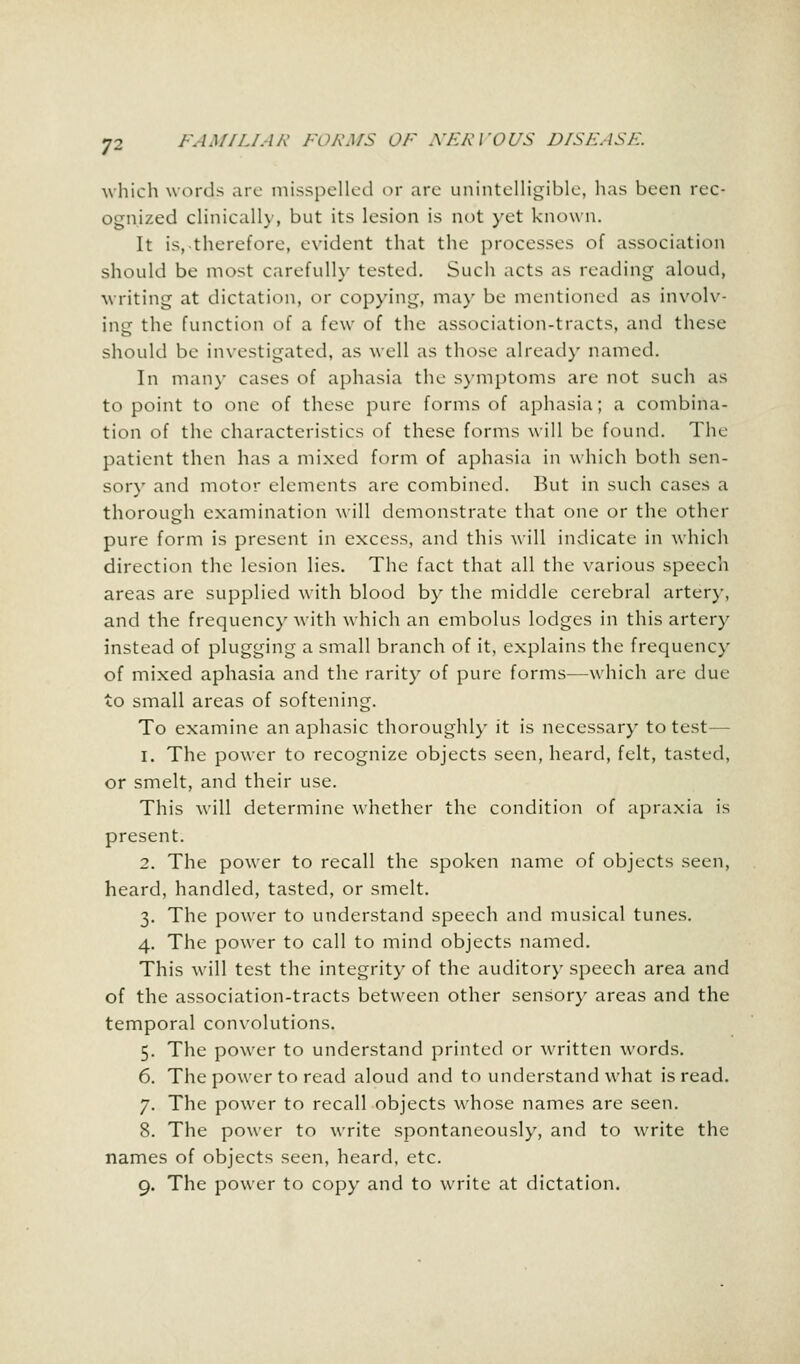 7- which words are misspelled or are unintelligible, has been rec- ognized clinically, but its lesion is not yet known. It is, therefore, evident that the processes of association should be most carefully tested. Such acts as reading aloud, writing at dictation, or copying, ma)- be mentioned as involv- ing the function of a few of the association-tracts, and these should be investigated, as well as those already named. In many cases of aphasia the symptoms are not such as to point to one of these pure forms of aphasia; a combina- tion of the characteristics of these forms will be found. The patient then has a mixed form of aphasia in which both sen- sory and motor elements are combined. But in such cases a thorough examination will demonstrate that one or the other pure form is present in excess, and this will indicate in which direction the lesion lies. The fact that all the various speech areas are supplied with blood by the middle cerebral artery, and the frequency with which an embolus lodges in this artery instead of plugging a small branch of it, explains the frequency of mixed aphasia and the rarity of pure forms—which are due to small areas of softening. To examine an aphasic thoroughly it is necessary to test— i. The power to recognize objects seen, heard, felt, tasted, or smelt, and their use. This will determine whether the condition of apraxia is present. 2. The power to recall the spoken name of objects seen, heard, handled, tasted, or smelt. 3. The power to understand speech and musical tunes. 4. The power to call to mind objects named. This will test the integrity of the auditory speech area and of the association-tracts between other sensory areas and the temporal convolutions. 5. The power to understand printed or written words. 6. The power to read aloud and to understand what is read. 7. The power to recall objects whose names are seen. 8. The power to write spontaneously, and to write the names of objects seen, heard, etc.