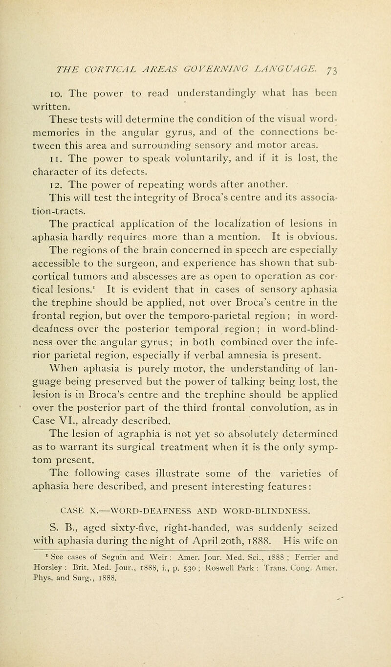 10. The power to read understandingly what has been written. These tests will determine the condition of the visual word- memories in the angular gyrus, and of the connections be- tween this area and surrounding sensory and motor areas. 11. The power to speak voluntarily, and if it is lost, the character of its defects. 12. The power of repeating words after another. This will test the integrity of Broca's centre and its associa- tion-tracts. The practical application of the localization of lesions in aphasia hardly requires more than a mention. It is obvious. The regions of the brain concerned in speech are especially accessible to the surgeon, and experience has shown that sub- cortical tumors and abscesses are as open to operation as cor- tical lesions.1 It is evident that in cases of sensory aphasia the trephine should be applied, not over Broca's centre in the frontal region, but over the temporo-parietal region; in word- deafness over the posterior temporal region; in word-blind- ness over the angular gyrus; in both combined over the infe- rior parietal region, especially if verbal amnesia is present. When aphasia is purely motor, the understanding of lan- guage being preserved but the power of talking being lost, the lesion is in Broca's centre and the trephine should be applied over the posterior part of the third frontal convolution, as in Case VI., already described. The lesion of agraphia is not yet so absolutely determined as to warrant its surgical treatment when it is the only symp- tom present. The following cases illustrate some of the varieties of aphasia here described, and present interesting features: CASE X.—WORD-DEAFNESS AND WORD-BLINDNESS. S. B., aged sixty-five, right-handed, was suddenly seized with aphasia during the night of April 20th, 1888. His wife on 1 See cases of Seguin and Weir: Amer. Jour. Med. Sci., iSSS ; Ferrier and Horsley : Brit. Med. Jour., 1888, i., p. 530 ; Roswell Park : Trans. Cong. Amer. Phys. and Surg., 188S.