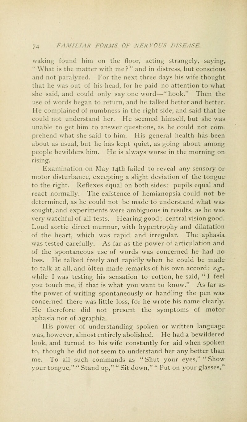 waking found him on the floor, acting strangely, saying,  What is the matter with me? and in distress, but conscious and not paralyzed. For the next three days his wife thought that he was out of his head, for he paid no attention to what she said, and could only say one word—hook. Then the use of words began to return, and he talked better and better. He complained of numbness in the right side, and said that he could not understand her. He seemed himself, but she was unable to get him to answer questions, as he could not com- prehend what she said to him. His general health has been about as usual, but he has kept quiet, as going about among people bewilders him. He is always worse in the morning on rising. Examination on May 14th failed to reveal any sensory or motor disturbance, excepting a slight deviation of the tongue to the right. Reflexes equal on both sides; pupils equal and react normally. The existence of hemianopsia could not be determined, as he could not be made to understand what was sought, and experiments were ambiguous in results, as he was very watchful of all tests. Hearing good; central vision good. Loud aortic direct murmur, with hypertrophy and dilatation of the heart, which was rapid and irregular. The aphasia was tested carefully. As far as the power of articulation and of the spontaneous use of words was concerned he had no loss. He talked freely and rapidly when he could be made to talk at all, and often made remarks of his own accord; e.g.,. while I was testing his sensation to cotton, he said,  I feel you touch me, if that is what you want to know. As far as the power of writing spontaneously or handling the pen was concerned there was little loss, for he wrote his name clearly. He therefore did not present the symptoms of motor aphasia nor of agraphia. His power of understanding spoken or written language was, however, almost entirely abolished. He had a bewildered look, and turned to his wife constantly for aid when spoken to, though he did not seem to understand her any better than me. To all such commands as  Shut your eyes,  Show your tongue,  Stand up,  Sit down,  Put on your glasses,'