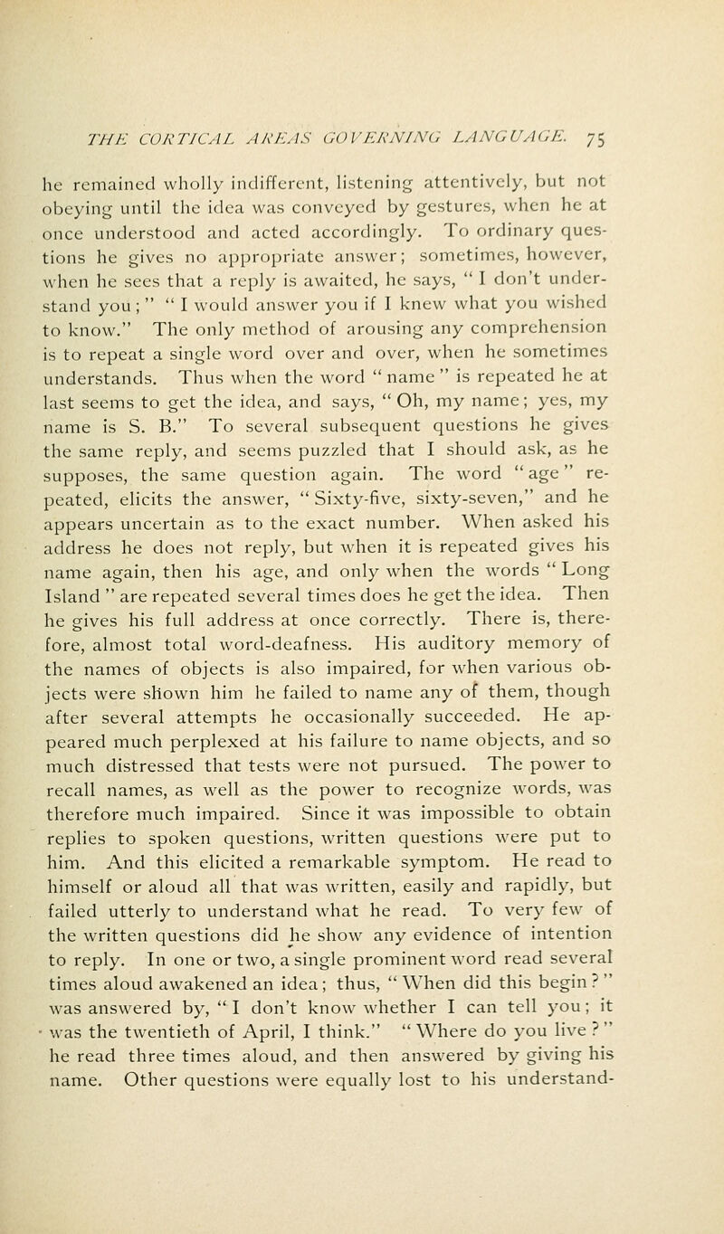 he remained wholly indifferent, listening attentively, but not obeying until the idea was conveyed by gestures, when he at once understood and acted accordingly. To ordinary ques- tions he gives no appropriate answer; sometimes, however, when he sees that a reply is awaited, he says,  I don't under- stand you ;  I would answer you if I knew what you wished to know. The only method of arousing any comprehension is to repeat a single word over and over, when he sometimes understands. Thus when the word  name  is repeated he at last seems to get the idea, and says, Oh, my name; yes, my name is S. B. To several subsequent questions he gives the same reply, and seems puzzled that I should ask, as he supposes, the same question again. The word  age re- peated, elicits the answer,  Sixty-five, sixty-seven, and he appears uncertain as to the exact number. When asked his address he does not reply, but when it is repeated gives his name again, then his age, and only when the words  Long Island  are repeated several times does he get the idea. Then he gives his full address at once correctly. There is, there- fore, almost total word-deafness. His auditory memory of the names of objects is also impaired, for when various ob- jects were shown him he failed to name any of them, though after several attempts he occasionally succeeded. He ap- peared much perplexed at his failure to name objects, and so much distressed that tests were not pursued. The power to recall names, as well as the power to recognize words, was therefore much impaired. Since it was impossible to obtain replies to spoken questions, written questions were put to him. And this elicited a remarkable symptom. He read to himself or aloud all that was written, easily and rapidly, but failed utterly to understand what he read. To very few of the written questions did he show any evidence of intention to reply. In one or two, a single prominent word read several times aloud awakened an idea; thus,  When did this begin ?  was answered by,  I don't know whether I can tell you; it • was the twentieth of April, I think.  Where do you live ?  he read three times aloud, and then answered by giving his name. Other questions were equally lost to his understand-