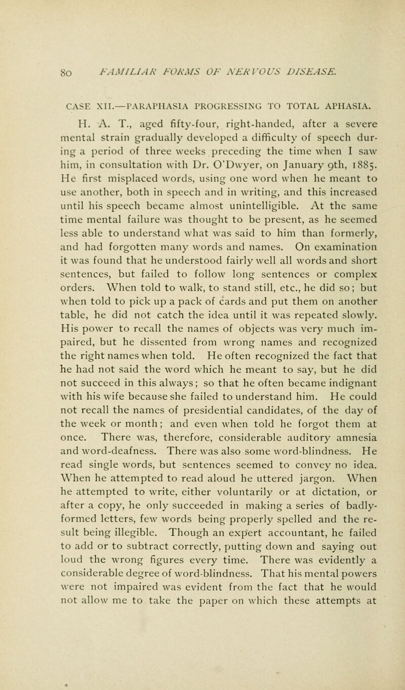 CASK XII.—PARAPHASIA PROGRESSING TO TOTAL APHASIA. H. A. T., aged fifty-four, right-handed, after a severe mental strain gradually developed a difficulty of speech dur- ing a period of three weeks preceding the time when I saw him, in consultation with Dr. O'Dwyer, on January 9th, 1885. He first misplaced words, using one word when he meant to use another, both in speech and in writing, and this increased until his speech became almost unintelligible. At the same time mental failure was thought to be present, as he seemed less able to understand what was said to him than formerly, and had forgotten many words and names. On examination it was found that he understood fairly well all words and short sentences, but failed to follow long sentences or complex orders. When told to walk, to stand still, etc., he did so; but when told to pick up a pack of cards and put them on another table, he did not catch the idea until it was repeated slowly. His power to recall the names of objects was very much im- paired, but he dissented from wrong names and recognized the right names when told. He often recognized the fact that he had not said the word which he meant to say, but he did not succeed in this always; so that he often became indignant with his wife because she failed to understand him. He could not recall the names of presidential candidates, of the day of the week or month; and even when told he forgot them at once. There was, therefore, considerable auditory amnesia and word-deafness. There was also some word-blindness. He read single words, but sentences seemed to convey no idea. When he attempted to read aloud he uttered jargon. When he attempted to write, either voluntarily or at dictation, or after a copy, he only succeeded in making a series of badly- formed letters, few words being properly spelled and the re- sult being illegible. Though an expert accountant, he failed to add or to subtract correctly, putting down and saying out loud the wrong figures every time. There was evidently a considerable degree of word-blindness. That his mental powers were not impaired was evident from the fact that he would not allow me to take the paper on which these attempts at