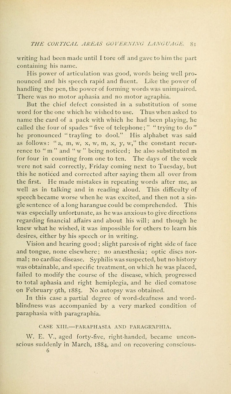 writing had been made until I tore off and gave to him the part containing his name. His power of articulation was good, words being well pro- nounced and his speech rapid and fluent. Like the power of handling the pen, the power of forming words was unimpaired. There was no motor aphasia and no motor agraphia. But the chief defect consisted in a substitution of some word for the one which he wished to use. Thus when asked to name the card of a pack with which he had been playing, he called the four of spades  five of telephone;   trying to do  he pronounced  trayling to dool. His alphabet was said as follows:  a, m, vv, x, w, m, x, y, w, the constant recur- rence to  m  and  w  being noticed ; he also substituted m for four in counting from one to ten. The days of the week were not said correctly, Friday coming next to Tuesday, but this he noticed and corrected after saying them all over from the first. He made mistakes in repeating words after me, as well as in talking and in reading aloud. This difficulty of speech became worse when he was excited, and then not a sin- gle sentence of a long harangue could be comprehended. This was especially unfortunate, as he was anxious to give directions regarding financial affairs and about his will; and though he knew what he wished, it was impossible for others to learn his desires, either by his speech or in writing. Vision and hearing good; slight paresis of right side of face and tongue, none elsewhere; no anaesthesia; optic discs nor- mal; no cardiac disease. Syphilis was suspected, but no history was obtainable, and specific treatment, on which he was placed, failed to modify the course of the disease, which progressed to total aphasia and right hemiplegia, and he died comatose on February 9th, 1885. No autopsy was obtained. In this case a partial degree of word-deafness and word- blindness was accompanied by a very marked condition of paraphasia with paragraphia. CASE XIII.—PARAPHASIA AND PARAGRAPHIA. W. E. V., aged forty-five, right-handed, became uncon- scious suddenly in March, 1884, and on recovering conscious- 6