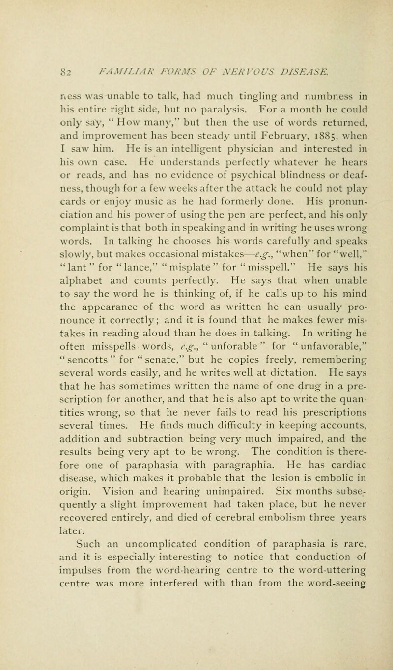 ness was unable to talk, had much tingling and numbness in his entire right side, but no paralysis. For a month he could only say,  How man)-, but then the use of words returned, and improvement has been stead}- until February, 1885, when I saw him. He is an intelligent physician and interested in his own case. He understands perfectly whatever he hears or reads, and has no evidence of psychical blindness or deaf- ness, though for a few weeks after the attack he could not play cards or enjoy music as he had formerly done. His pronun- ciation and his power of using the pen are perfect, and his only complaint is that both in speaking and in writing he uses wrong words. In talking he chooses his words carefully and speaks slowly, but makes occasional mistakes—e.g., when for well,  lant  for lance, misplate for misspell. He says his alphabet and counts perfectly. He says that when unable to say the word he is thinking of, if he calls up to his mind the appearance of the word as written he can usually pro- nounce it correctly; and it is found that he makes fewer mis- takes in reading aloud than he does in talking. In writing he often misspells words, e.g.,  unforable  for unfavorable,  sencotts  for  senate, but he copies freely, remembering several words easily, and he writes well at dictation. He says that he has sometimes written the name of one drug in a pre- scription for another, and that he is also apt to write the quan- tities wrong, so that he never fails to read his prescriptions several times. He finds much difficulty in keeping accounts, addition and subtraction being very much impaired, and the results being very apt to be wrong. The condition is there- fore one of paraphasia with paragraphia. He has cardiac disease, which makes it probable that the lesion is embolic in origin. Vision and hearing unimpaired. Six months subse- quently a slight improvement had taken place, but he never recovered entirely, and died of cerebral embolism three years later. Such an uncomplicated condition of paraphasia is rare, and it is especially interesting to notice that conduction of impulses from the word-hearing centre to the word-uttering centre was more interfered with than from the word-seeing