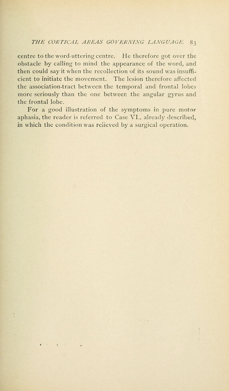 centre to the word-uttering centre. He therefore got over the obstacle by calling to mind the appearance of the word, and then could say it when the recollection of its sound was insuffi- cient to initiate the movement. The lesion therefore affected the association-tract between the temporal and frontal lobes more seriously than the one between the angular gyrus and the frontal lobe. For a good illustration of the symptoms in pure motor aphasia, the reader is referred to Case VI., already described, in which the condition was relieved by a surgical operation.