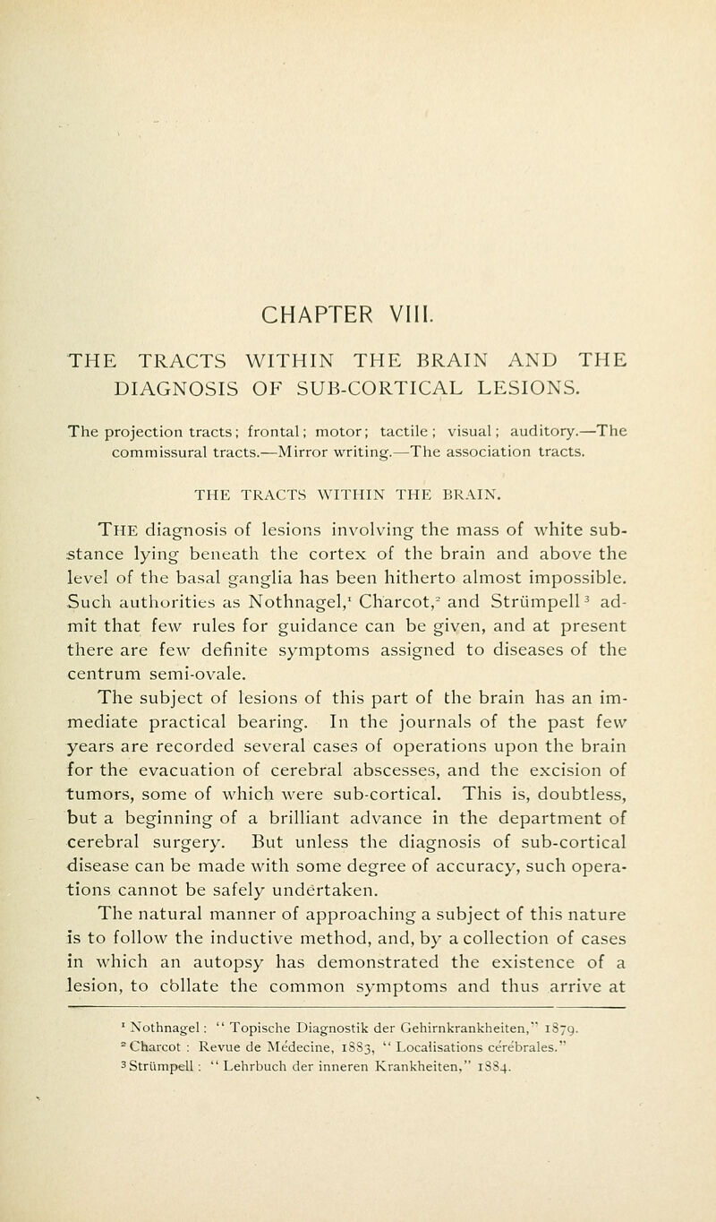 THE TRACTS WITHIN THE BRAIN AND THE DIAGNOSIS OF SUB-CORTICAL LESIONS. The projection tracts; frontal; motor; tactile; visual; auditory.—The commissural tracts.—Mirror writing.—The association tracts. THE TRACTS WITHIN THE BRAIN. The diagnosis of lesions involving the mass of white sub- stance lying beneath the cortex of the brain and above the level of the basal ganglia has been hitherto almost impossible. Such authorities as Nothnagel,1 Charcot,2 and Striimpell3 ad- mit that few rules for guidance can be given, and at present there are few definite symptoms assigned to diseases of the centrum semi-ovale. The subject of lesions of this part of the brain has an im- mediate practical bearing. In the journals of the past few years are recorded several cases of operations upon the brain for the evacuation of cerebral abscesses, and the excision of tumors, some of which were sub-cortical. This is, doubtless, but a beginning of a brilliant advance in the department of cerebral surgery. But unless the diagnosis of sub-cortical disease can be made with some degree of accuracy, such opera- tions cannot be safely undertaken. The natural manner of approaching a subject of this nature is to follow the inductive method, and, by a collection of cases in which an autopsy has demonstrated the existence of a lesion, to cbllate the common symptoms and thus arrive at 1 Nothnagel:  Topische Diagnostik der Gehirnkrankheiten, 1879. 2 Charcot : Revue de Medecine, 1883,  Localisations cerebrales. 3 Striimpell :  Lehrbuch der inneren Krankheiten, 1884.