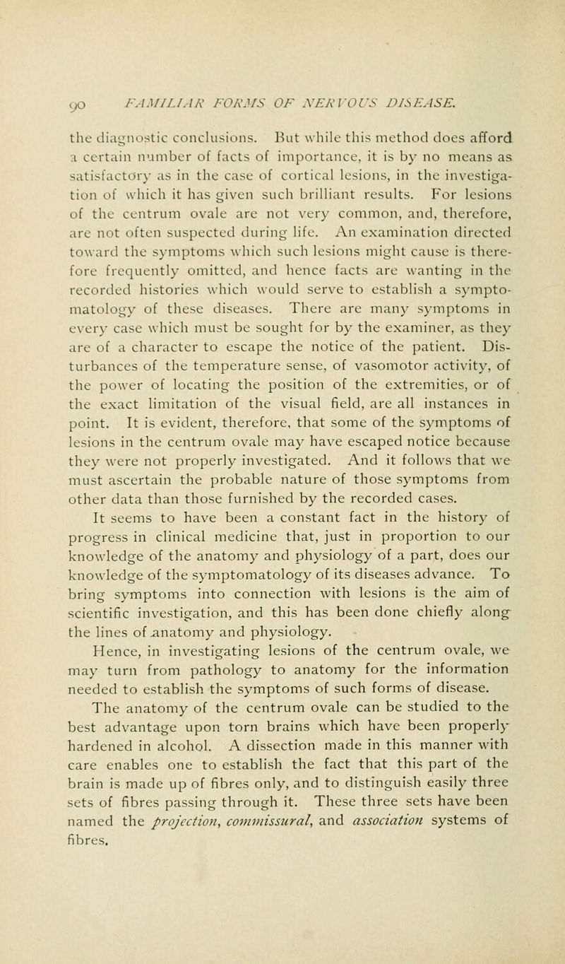 the diagnostic conclusions. But while this method does afford i certain number of facts of importance, it is by no means as satisfactory as in the case of cortical lesions, in the investiga- tion of which it has given such brilliant results. For lesions of the centrum ovale are not very common, and, therefore, are not often suspected during life. An examination directed toward the symptoms which such lesions might cause is there- fore frequently omitted, and hence facts are wanting in the recorded histories which would serve to establish a sympto- matology of these diseases. There are many symptoms in every case which must be sought for by the examiner, as the)' are of a character to escape the notice of the patient. Dis- turbances of the temperature sense, of vasomotor activity, of the power of locating the position of the extremities, or of the exact limitation of the visual field, are all instances in point. It is evident, therefore, that some of the symptoms of lesions in the centrum ovale may have escaped notice because they were not properly investigated. And it follows that we must ascertain the probable nature of those symptoms from other data than those furnished by the recorded cases. It seems to have been a constant fact in the history of progress in clinical medicine that, just in proportion to our knowledge of the anatomy and physiology of a part, does our knowledge of the symptomatology of its diseases advance. To bring symptoms into connection with lesions is the aim of scientific investigation, and this has been done chiefly along the lines of anatomy and physiology. Hence, in investigating lesions of the centrum ovale, we may turn from pathology to anatomy for the information needed to establish the symptoms of such forms of disease. The anatomy of the centrum ovale can be studied to the best advantage upon torn brains which have been properly hardened in alcohol. A dissection made in this manner with care enables one to establish the fact that this part of the brain is made up of fibres only, and to distinguish easily three sets of fibres passing through it. These three sets have been named the projection, commissural, and association systems of fibres.