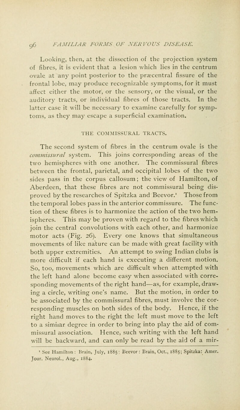 Looking, then, at the dissection of the projection system of fibres, it is evident that a lesion which lies in the centrum ovale at any point posterior to the praecentral fissure of the frontal lobe, may produce recognizable symptoms, for it must affect either the motor, or the sensory, or the visual, or the auditory tracts, or individual fibres of those tracts. In the latter case it will be necessary to examine carefully for symp- toms, as they may escape a superficial examination. THE COMMISSURAL TRACTS. The second system of fibres in the centrum ovale is the commissural system. This joins corresponding areas of the two hemispheres with one another. The commissural fibres between the frontal, parietal, and occipital lobes of the two sides pass in the corpus callosum; the view of Hamilton, of Aberdeen, that these fibres are not commissural being dis- proved by the researches of Spitzka and Beevor.1 Those from the temporal lobes pass in the anterior commissure. The func- tion of these fibres is to harmonize the action of the two hem- ispheres. This may be proven with regard to the fibres which join the central convolutions with each other, and harmonize motor acts (Fig. 26). Every one knows that simultaneous movements of like nature can be made with great facility with both upper extremities. An attempt to swing Indian clubs is more difficult if each hand is executing a different motion. So, too, movements which are difficult when attempted with the left hand alone become easy when associated with corre- sponding movements of the right hand—as, for example, draw- ing a circle, writing one's name. But the motion, in order to be associated by the commissural fibres, must involve the cor- responding muscles on both sides of the body. Hence, if the right hand moves to the right the left must move to the left to a similar degree in order to bring into play the aid of com- missural association. Hence, such writing with the left hand will be backward, and can only be read by the aid of a mir- 1 See Hamilton : Brain, July, 1885: Beevor: Brain, Oct., 1885; Spitzka: Amer. Jour. Neurol., Aug., 1884.