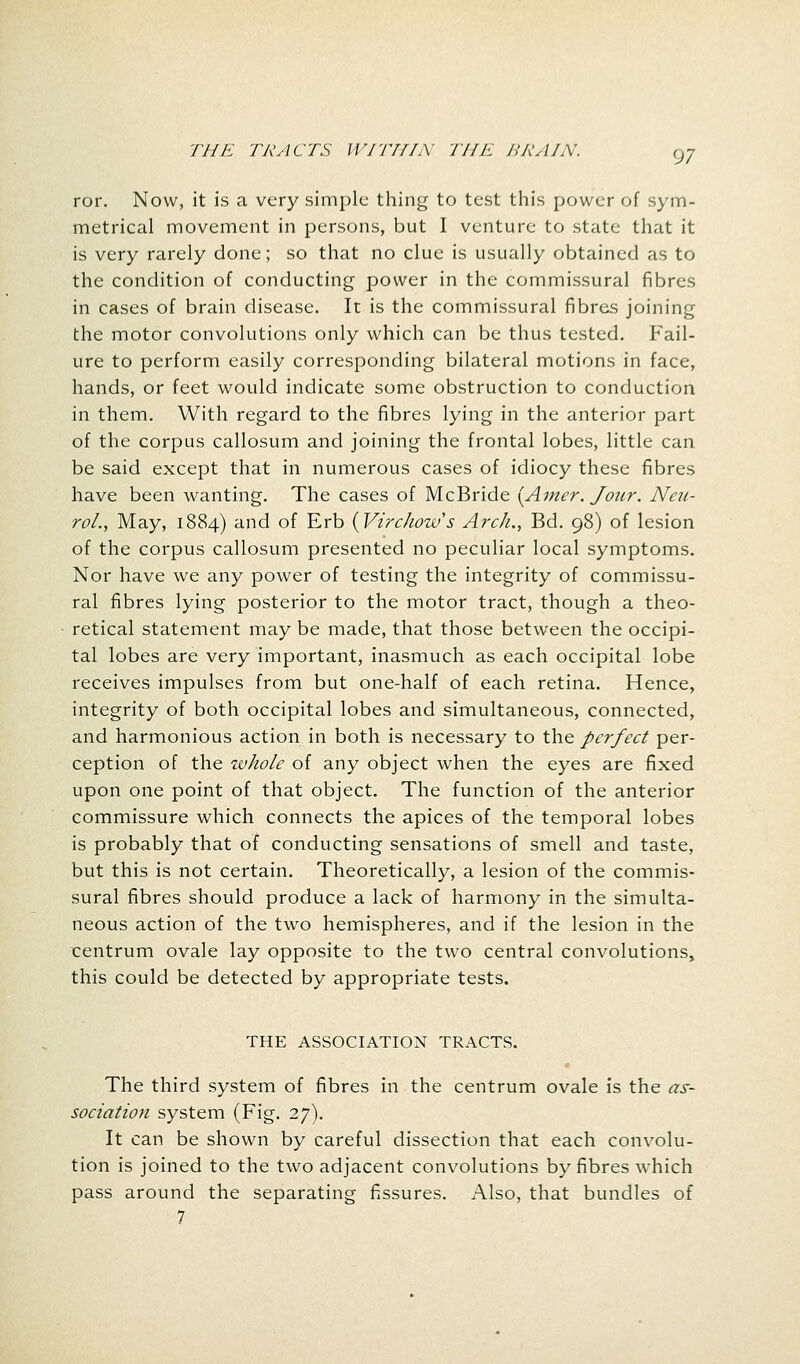 ror. Now, it is a very simple thing to test this power of sym- metrical movement in persons, but I venture to state that it is very rarely done; so that no clue is usually obtained as to the condition of conducting power in the commissural fibres in cases of brain disease. It is the commissural fibres joining the motor convolutions only which can be thus tested. Fail- ure to perform easily corresponding bilateral motions in face, hands, or feet would indicate some obstruction to conduction in them. With regard to the fibres lying in the anterior part of the corpus callosum and joining the frontal lobes, little can be said except that in numerous cases of idiocy these fibres have been wanting. The cases of McBride (Amer. Jour. Neu- rol., May, 1884) and of Erb (Virchow's Arch., Bd. 98) of lesion of the corpus callosum presented no peculiar local symptoms. Nor have we any power of testing the integrity of commissu- ral fibres lying posterior to the motor tract, though a theo- retical statement may be made, that those between the occipi- tal lobes are very important, inasmuch as each occipital lobe receives impulses from but one-half of each retina. Hence, integrity of both occipital lobes and simultaneous, connected, and harmonious action in both is necessary to the perfect per- ception of the whole of any object when the eyes are fixed upon one point of that object. The function of the anterior commissure which connects the apices of the temporal lobes is probably that of conducting sensations of smell and taste, but this is not certain. Theoretically, a lesion of the commis- sural fibres should produce a lack of harmony in the simulta- neous action of the two hemispheres, and if the lesion in the centrum ovale lay opposite to the two central convolutions, this could be detected by appropriate tests. THE ASSOCIATION TRACTS. The third system of fibres in the centrum ovale is the as- sociation system (Fig. 27). It can be shown by careful dissection that each convolu- tion is joined to the two adjacent convolutions by fibres which pass around the separating fissures. Also, that bundles of 7