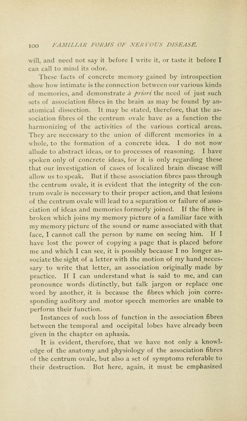 will, and need not say it before I write it, or taste it before I can call to mind its odor. These facts of concrete memory gained by introspection show how intimate is the connection between our various kinds of memories, and demonstrate <> priori the need of just such sets of association fibres in the brain as may be found by an- atomical dissection. It may be stated, therefore, that the as- sociation fibres of the centrum ovale have as a function the harmonizing of the activities of the various cortical areas. They are necessary to the union of different memories in a whole, to the formation of a concrete idea. I do not now allude to abstract ideas, or to processes of reasoning. I have spoken only of concrete ideas, for it is only regarding these that our investigation of cases of localized brain disease will allow us to speak. But if these association fibres pass through the centrum ovale, it is evident that the integrity of the cen- trum ovale is necessary to their proper action, and that lesions of the centrum ovale will lead to a separation or failure of asso- ciation of ideas and memories formerly joined. If the fibre is broken which joins my memory picture of a familiar face with my memory picture of the sound or name associated with that face, I cannot call the person by name on seeing him. If I have lost the power of copying a page that is placed before me and which I can see, it is possibly because I no longer as- sociate the sight of a letter with the motion of my hand neces- sary to write that letter, an association originally made by practice. If I can understand what is said to me, and can pronounce words distinctly, but talk jargon or replace one word by another, it is because the fibres which join corre- sponding auditory and motor speech memories are unable to perform their function. Instances of such loss of function in the association fibres between the temporal and occipital lobes have already been given in the chapter on aphasia. It is evident, therefore, that we have not only a knowl- edge of the anatomy and physiology of the association fibres of the centrum ovale, but also a set of symptoms referable to their destruction. But here, again, it must be emphasized