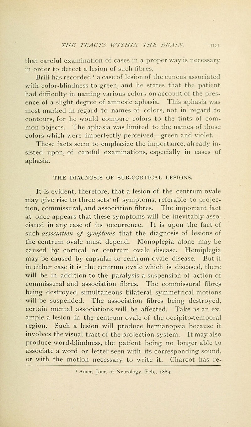 that careful examination of cases in a proper way is necessary in order to detect a lesion of such fibres. Brill has recorded ' a case of lesion of the cuneus associated with color-blindness to green, and he states that the patient had difficulty in naming various colors on account of the pres- ence of a slight degree of amnesic aphasia. This aphasia was most marked in regard to names of colors, not in regard to contours, for he would compare colors to the tints of com- mon objects. The aphasia was limited to the names of those colors which were imperfectly perceived—green and violet. These facts seem to emphasize the importance, already in- sisted upon, of careful examinations, especially in cases of aphasia. THE DIAGNOSIS OF SUB-CORTICAL LESIONS. It is evident, therefore, that a lesion of the centrum ovale may give rise to three sets of symptoms, referable to projec- tion, commissural, and association fibres. The important fact at once appears that these symptoms will be inevitably asso- ciated in any case of its occurrence. It is upon the fact of such association of symptoms that the diagnosis of lesions of the centrum ovale must depend. Monoplegia alone may be caused by cortical or centrum ovale disease. Hemiplegia may be caused by capsular or centrum ovale disease. But if in either case it is the centrum ovale which is diseased, there will be in addition to the paralysis a suspension of action of commissural and association fibres. The commissural fibres being destroyed, simultaneous bilateral symmetrical motions will be suspended. The association fibres being destroyed, certain mental associations will be affected. Take as an ex- ample a lesion in the centrum ovale of the occipito-temporal region. Such a lesion will produce hemianopsia because it involves the visual tract of the projection system. It may also produce word-blindness, the patient being no longer able to associate a word or letter seen with its corresponding sound, or with the motion necessary to write it. Charcot has re- 1 Amer. Jour, of Neurology, Feb., 1SS3.