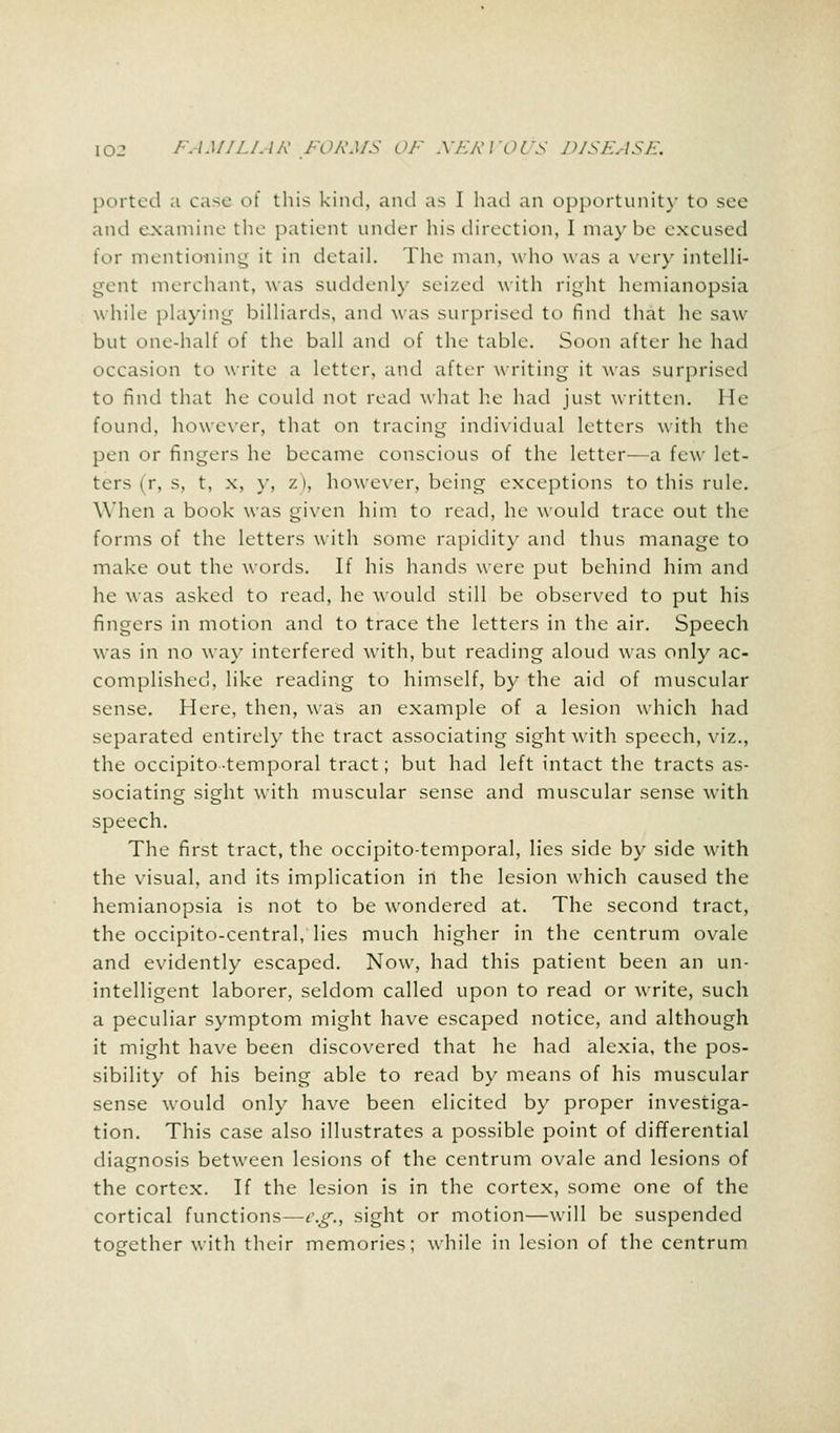 ported .t case of this kind, and as I had an opportunity to see and examine the patient under his direction, I maybe excused for mentioning it in detail. The man, who was a very intelli- gent merchant, was suddenly seized with right hemianopsia while playing billiards, and was surprised to find that he saw- but one-half of the ball and of the table. Soon after he had occasion to write a letter, and after writing it was surprised to find that he could not read what he had just written. He found, however, that on tracing individual letters with the pen or fingers he became conscious of the letter—a few let- ters (r, s, t, x, y, v. i, however, being exceptions to this rule. When a book was given him to read, he would trace out the forms of the letters with some rapidity and thus manage to make out the words. If his hands were put behind him and he was asked to read, he would still be observed to put his fingers in motion and to trace the letters in the air. Speech was in no way interfered with, but reading aloud was only ac- complished, like reading to himself, by the aid of muscular sense. Here, then, was an example of a lesion which had separated entirely the tract associating sight with speech, viz., the occipito temporal tract; but had left intact the tracts as- sociating sight with muscular sense and muscular sense with speech. The first tract, the occipitotemporal, lies side by side with the visual, and its implication in the lesion which caused the hemianopsia is not to be wondered at. The second tract, the occipito-central, lies much higher in the centrum ovale and evidently escaped. Now, had this patient been an un- intelligent laborer, seldom called upon to read or write, such a peculiar symptom might have escaped notice, and although it might have been discovered that he had alexia, the pos- sibility of his being able to read by means of his muscular sense would only have been elicited by proper investiga- tion. This case also illustrates a possible point of differential diagnosis between lesions of the centrum ovale and lesions of the cortex. If the lesion is in the cortex, some one of the cortical functions—e.g., sight or motion—will be suspended tog-ether with their memories; while in lesion of the centrum