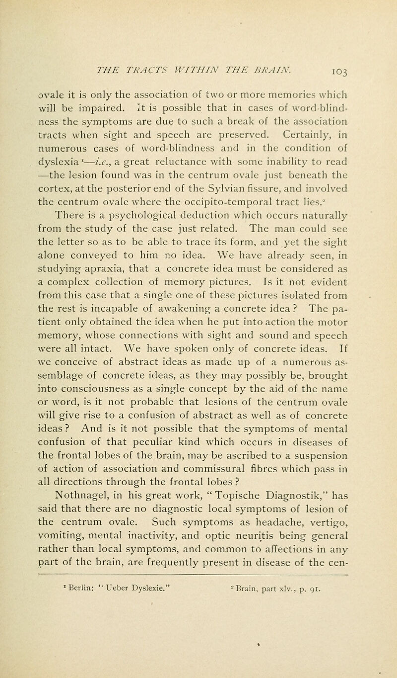 ovale it is only the association of two or more memories which will be impaired. It is possible that in cases of word-blind- ness the symptoms are due to such a break of the association tracts when sight and speech are preserved. Certainly, in numerous cases of word-blindness and in the condition of dyslexia x—i.e., a great reluctance with some inability to read —the lesion found was in the centrum ovale just beneath the cortex, at the posterior end of the Sylvian fissure, and involved the centrum ovale where the occipito-temporal tract lies.2 There is a psychological deduction which occurs naturally from the study of the case just related. The man could see the letter so as to be able to trace its form, and yet the sight alone conveyed to him no idea. We have already seen, in studying apraxia, that a concrete idea must be considered as a complex collection of memory pictures. Is it not evident from this case that a single one of these pictures isolated from the rest is incapable of awakening a concrete idea ? The pa- tient only obtained the idea when he put into action the motor memory, whose connections with sight and sound and speech were all intact. We have spoken only of concrete ideas. If we conceive of abstract ideas as made up of a numerous as- semblage of concrete ideas, as they may possibly be, brought into consciousness as a single concept by the aid of the name or word, is it not probable that lesions of the centrum ovale will give rise to a confusion of abstract as well as of concrete ideas ? And is it not possible that the symptoms of mental confusion of that peculiar kind which occurs in diseases of the frontal lobes of the brain, may be ascribed to a suspension of action of association and commissural fibres which pass in all directions through the frontal lobes ? Nothnagel, in his great work,  Topische Diagnostik, has said that there are no diagnostic local symptoms of lesion of the centrum ovale. Such symptoms as headache, vertigo, vomiting, mental inactivity, and optic neuritis being general rather than local symptoms, and common to affections in any part of the brain, are frequently present in disease of the cen- 1 Berlin:  Ueber Dyslexic - Brain, part xlv., p. 91.