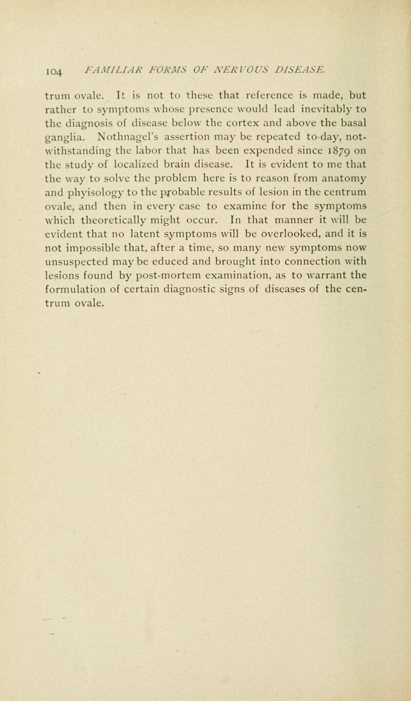 trum ovale. It is not to these that reference is made, but rather to symptoms whose presence would lead inevitably to the diagnosis of disease below the cortex and above the basal ganglia. Nothnagel's assertion may be repeated to-day, not- withstanding the labor that has been expended since 1879 on the study of localized brain disease. It is evident to me that the way to soke the problem here is to reason from anatomy and phyisology to the probable results of lesion in the centrum ovale, and then in every case to examine for the symptoms which theoretically might occur. In that manner it will be evident that no latent symptoms will be overlooked, and it is not impossible that, after a time, so many new symptoms now unsuspected maybe educed and brought into connection with lesions found by post-mortem examination, as to warrant the formulation of certain diagnostic signs of diseases of the cen- trum ovale.