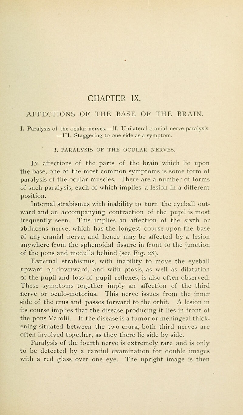 CHAPTER IX. AFFECTIONS OF THE BASE OF THE BRAIN. I. Paralysis of the ocular nerves.-—II. Unilateral cranial nerve paralysis. —III. Staggering to one side as a symptom. I. PARALYSIS OF THE OCULAR NERVES. In affections of the parts of the brain which lie upon the base, one of the most common symptoms is some form of paralysis of the ocular muscles. There are a number of forms of such paralysis, each of which implies a lesion in a different position. Internal strabismus with inability to turn the eyeball out- ward and. an accompanying contraction of the pupil is most frequently seen. This implies an affection of the sixth or abducens nerve, which has the longest course upon the base of any cranial nerve, and hence may be affected by a lesion anywhere from the sphenoidal fissure in front to the junction of the pons and medulla behind (see Fig. 28). External strabismus, with inability to move the eyeball upward or downward, and with ptosis, as well as dilatation of the pupil and loss of pupil reflexes, is also often observed. These symptoms together imply an affection of the third nerve or oculo-motorius. This nerve issues from the inner side of the crus and passes forward to the orbit. A lesion in its course implies that the disease producing it lies in front of the pons Varolii. If the disease is a tumor or meningeal thick- ening situated between the two crura, both third nerves are often involved together, as they there lie side by side. Paralysis of the fourth nerve is extremely rare and is only to be detected by a careful examination for double images with a red glass over one eye. The upright image is then