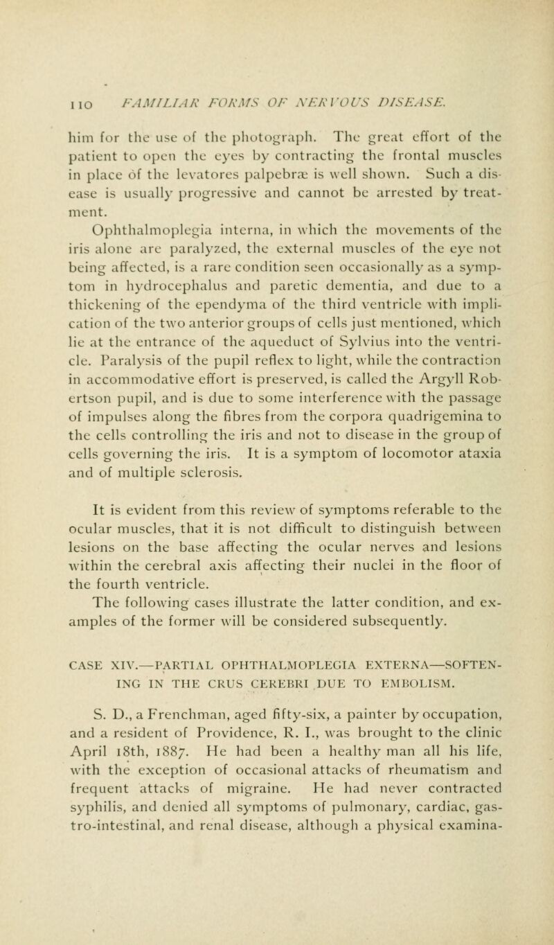 him for the use of the photograph. The great effort of the patient to open the eyes by contracting the frontal muscles in place of the levatores palpebral is well shown. Such a dis- ease is usually progressive and cannot be arrested by treat- ment. Ophthalmoplegia interna, in which the movements of the iris alone are paralyzed, the external muscles of the eye not being affected, is a rare condition seen occasionally as a symp- tom in hydrocephalus ami paretic dementia, and due to a thickening of the ependyma of the third ventricle with impli- cation of the two anterior groups of cells just mentioned, which lie at the entrance of the aqueduct of Sylvius into the ventri- cle. Paralysis of the pupil reflex to light, while the contraction in accommodative effort is preserved, is called the Argyll Rob- ertson pupil, and is due to some interference with the passage of impulses along the fibres from the corpora quadrigemina to the cells controlling the iris and not to disease in the group of cells governing the iris. It is a symptom of locomotor ataxia and of multiple sclerosis. It is evident from this review of symptoms referable to the ocular muscles, that it is not difficult to distinguish between lesions on the base affecting the ocular nerves and lesions within the cerebral axis affecting their nuclei in the floor of the fourth ventricle. The following cases illustrate the latter condition, and ex- amples of the former will be considered subsequently. CASE XIV.—PARTIAL OPHTHALMOPLEGIA EXTERNA—SOFTEN- ING IN THE CRUS CEREBRI DUE TO EMBOLISM. S. D., a Frenchman, aged fifty-six, a painter by occupation, and a resident of Providence, R. I., was brought to the clinic April 18th, 1887. He had been a healthy man all his life, with the exception of occasional attacks of rheumatism and frequent attacks of migraine. He had never contracted syphilis, and denied all symptoms of pulmonary, cardiac, gas- trointestinal, and renal disease, although a physical examina-