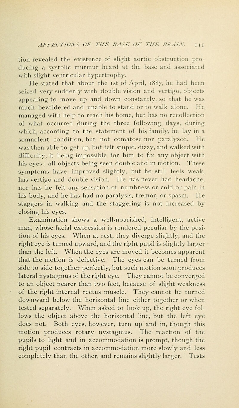 tion revealed the existence of slight aortic obstruction pro- ducing a systolic murmur heard at the base and associated with slight ventricular hypertrophy. He stated that about the 1st of April, 1887, he had been seized very suddenly with double vision and vertigo, objects appearing to move up and down constantly, so that he was much bewildered and unable to stand or to walk alone. He- managed with help to reach his home, but has no recollection of what occurred during the three following days, during which, according to the statement of his family, he lay in a somnolent condition, but not comatose nor paralyzed. He was then able to get up, but felt stupid, dizzy, and walked with difficulty, it being impossible for him to fix any object with his eyes; all objects being seen double and in motion. These symptoms have improved slightly, but he still feels weak, has vertigo and double vision. He has never had headache, nor has he felt any sensation of numbness or cold or pain in his body, and he has had no paralysis, tremor, or spasm. He staggers in walking and the staggering is not increased by closing his eyes. Examination shows a well-nourished, intelligent, active man, whose facial expression is rendered peculiar by the posi- tion of his eyes. When at rest, they diverge slightly, and the right eye is turned upward, and the right pupil is slightly larger than the left. When the eyes are moved it becomes apparent that the motion is defective. The eyes can be turned from side to side together perfectly, but such motion soon produces lateral nystagmus of the right eye. They cannot be converged to an object nearer than two feet, because of slight weakness of the right internal rectus muscle. They cannot be turned downward below the horizontal line either together or when tested separately. When asked to look up, the right eye fol- lows the object above the horizontal line, but the left eye does not. Both eyes, however, turn up and in, though this motion produces rotary nystagmus. The reaction of the pupils to light and in accommodation is prompt, though the right pupil contracts in accommodation more slowly and less completely than the other, and remains slightly larger. Tests