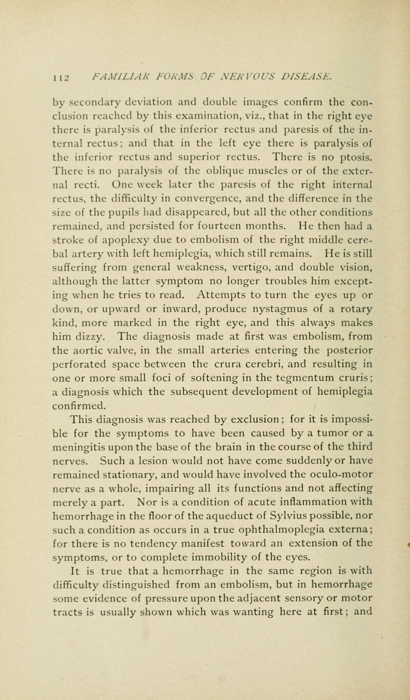 by secondary deviation and double images confirm the con- clusion reached by this examination, viz., that in the right eye there is paralysis of the inferior rectus and paresis of the in- tern.d rectus; and that in the left eye there is paralysis of the inferior rectus and superior rectus. There is no ptosis. There is no paralysis of the oblique muscles or of the exter- nal recti. One week later the paresis of the right internal rectus, the difficulty in convergence, and the difference in the size of the pupils had disappeared, but all the other conditions remained, and persisted for fourteen months. He then had a stroke of apoplexy due to embolism of the right middle cere- bal artery with left hemiplegia, which still remains. He is still suffering from general weakness, vertigo, and double vision, although the latter symptom no longer troubles him except- ing when he tries to read. Attempts to turn the eyes up or down, or upward or inward, produce nystagmus of a rotary kind, more marked in the right eye, and this always makes him dizzy. The diagnosis made at first was embolism, from the aortic valve, in the small arteries entering the posterior perforated space between the crura cerebri, and resulting in one or more small foci of softening in the tegmentum cruris; a diagnosis which the subsequent development of hemiplegia confirmed. This diagnosis was reached by exclusion; for it is impossi- ble for the symptoms to have been caused by a tumor or a meningitis upon the base of the brain in the course of the third nerves. Such a lesion would not have come suddenly or have remained stationary, and would have involved the oculo-motor nerve as a whole, impairing all its functions and not affecting merely a part. Nor is a condition of acute inflammation with hemorrhage in the floor of the aqueduct of Sylvius possible, nor such a condition as occurs in a true ophthalmoplegia externa; for there is no tendency manifest toward an extension of the symptoms, or to complete immobility of the eyes. It is true that a hemorrhage in the same region is with difficulty distinguished from an embolism, but in hemorrhage some evidence of pressure upon the adjacent sensory or motor tracts is usually shown which was wanting here at first; and