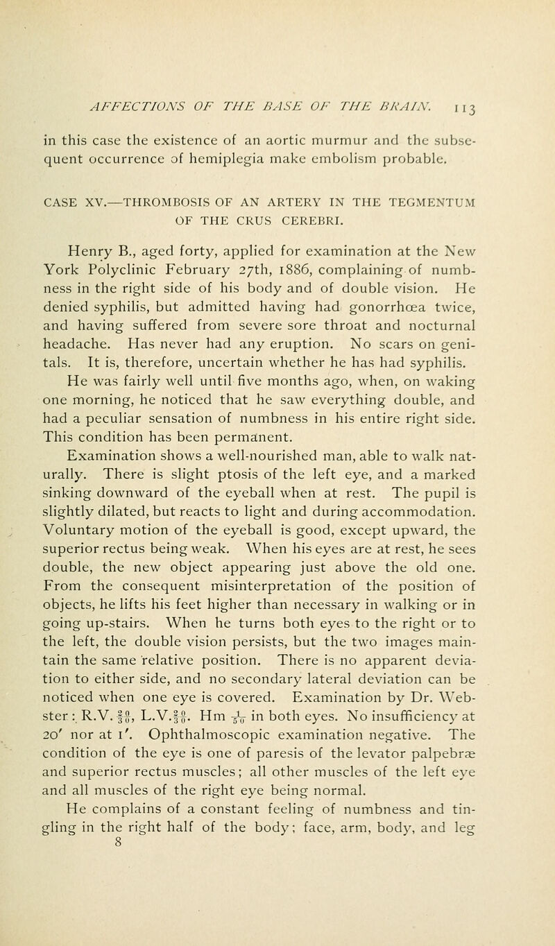 in this case the existence of an aortic murmur and the subse- quent occurrence of hemiplegia make embolism probable. CASE XV.—THROMBOSIS OF AN ARTERY IN THE TEGMENTUM OF THE CRUS CEREBRI. Henry B., aged forty, applied for examination at the New York Polyclinic February 27th, 1886, complaining of numb- ness in the right side of his body and of double vision. He denied syphilis, but admitted having had gonorrhoea twice, and having suffered from severe sore throat and nocturnal headache. Has never had any eruption. No scars on geni- tals. It is, therefore, uncertain whether he has had syphilis. He was fairly well until five months ago, when, on waking one morning, he noticed that he saw everything double, and had a peculiar sensation of numbness in his entire right side. This condition has been permanent. Examination shows a well-nourished man, able to walk nat- urally. There is slight ptosis of the left eye, and a marked sinking downward of the eyeball when at rest. The pupil is slightly dilated, but reacts to light and during accommodation. Voluntary motion of the eyeball is good, except upward, the superior rectus being weak. When his eyes are at rest, he sees double, the new object appearing just above the old one. From the consequent misinterpretation of the position of objects, he lifts his feet higher than necessary in walking or in going up-stairs. When he turns both eyes to the right or to the left, the double vision persists, but the two images main- tain the same relative position. There is no apparent devia- tion to either side, and no secondary lateral deviation can be noticed when one eye is covered. Examination by Dr. Web- ster : R.V. §#, L.V.ff. Hm -gV in both eyes. No insufficiency at 20' nor at i\ Ophthalmoscopic examination negative. The condition of the eye is one of paresis of the levator palpebrae and superior rectus muscles; all other muscles of the left eye and all muscles of the right eye being normal. He complains of a constant feeling of numbness and tin- gling in the right half of the body; face, arm, body, and leg