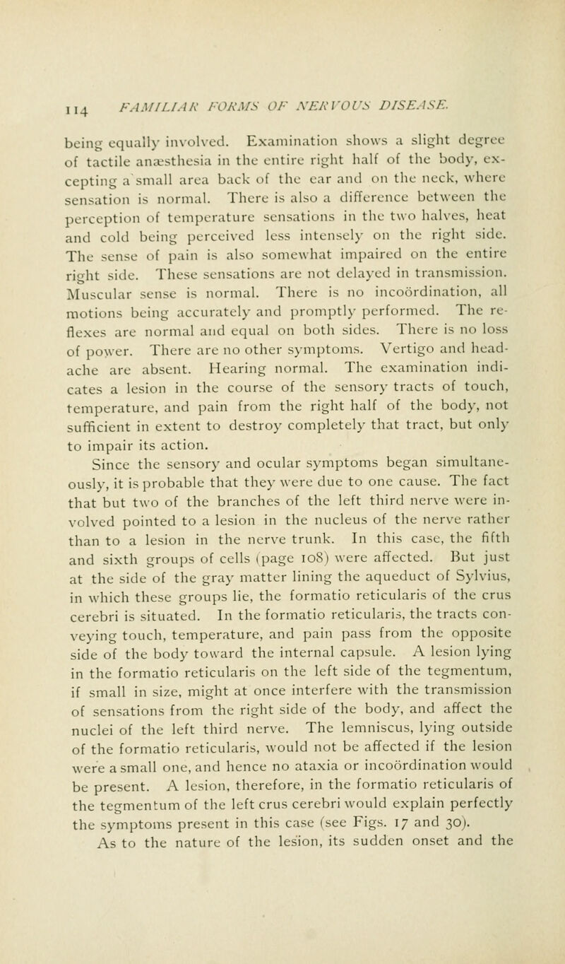 being equally involved. Examination shows a slight degree ^i tactile anaesthesia in the entire right half of the body, ex- cepting a small area back of the ear and on the neck, where sensation is normal. There is also a difference between the perception of temperature sensations in the two halves, heat and cold being perceived less intensely on the right side. The sense of pain is also somewhat impaired on the entire right side. These sensations are not delayed in transmission. Muscular sense is normal. There is no incoordination, all motions being accurately and promptly performed. The re- flexes are normal and equal on both sides. There is no loss of power. There are no other symptoms. Vertigo and head- ache are absent. Hearing normal. The examination indi- cates a lesion in the course of the sensory tracts of touch, temperature, and pain from the right half of the body, not sufficient in extent to destroy completely that tract, but only to impair its action. Since the sensory and ocular symptoms began simultane- ously, it is probable that they were due to one cause. The fact that but two of the branches of the left third nerve were in- volved pointed to a lesion in the nucleus of the nerve rather than to a lesion in the nerve trunk. In this case, the fifth and sixth groups of cells (page 108) were affected. But just at the side of the gray matter lining the aqueduct of Sylvius, in which these groups lie, the formatio reticularis of the crus cerebri is situated. In the formatio reticularis, the tracts con- veying touch, temperature, and pain pass from the opposite side of the body toward the internal capsule. A lesion lying in the formatio reticularis on the left side of the tegmentum, if small in size, might at once interfere with the transmission of sensations from the right side of the body, and affect the nuclei of the left third nerve. The lemniscus, lying outside of the formatio reticularis, would not be affected if the lesion were a small one, and hence no ataxia or incoordination would be present. A lesion, therefore, in the formatio reticularis of the tegmentum of the left crus cerebri would explain perfectly the symptoms present in this case (see Figs. 17 and 30J. As to the nature of the lesion, its sudden onset and the