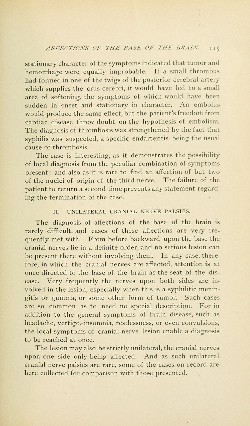 stationary character of the symptoms indicated that tumor and hemorrhage were equally improbable. If a small thrombus had formed in one of the twigs of the posterior cerebral artery which supplies the crus cerebri, it would have led to a small area of softening, the symptoms of which would have been sudden in onset and stationary in character. An embolus would produce the same effect, but the patient's freedom from cardiac disease threw doubt on the hypothesis of embolism. The diagnosis of thrombosis was strengthened by the fact that syphilis was suspected, a specific endarteritis being the usual cause of thrombosis. The case is interesting, as it demonstrates the possibility of local diagnosis from the peculiar combination of symptoms present; and also as it is rare to find an affection of but two of the nuclei of origin of the third nerve. The failure of the patient to return a second time prevents any statement regard- ing the termination of the case. II. UNILATERAL CRANIAL NERVE PALSIES. The diagnosis of affections of the base of the brain is rarely difficult, and cases of these affections are very fre- quently met with. From before backward upon the base the cranial nerves lie in a definite order, and no serious lesion can be present there without involving them. In any case, there- fore, in which the cranial nerves are affected, attention is at once directed to the base of the brain as the seat of the dis- ease. Very frequently the nerves upon both sides are in- volved in the lesion, especially when this is a syphilitic menin- gitis or gumma, or some other form of tumor. Such cases are so common as to need no special description. For in addition to the general symptoms of brain disease, such as headache, vertigo,-insomnia, restlessness, or even convulsions, the local symptoms of cranial nerve lesion enable a diagnosis to be reached at once. The lesion may also be strictly unilateral, the cranial nerves upon one side only being affected. And as such unilateral cranial nerve palsies are rare, some of the cases on record are here collected for comparison with those presented.