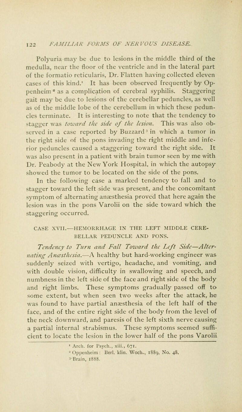 Polyuria may be due to lesions in the middle third of the medulla, near the floor of the ventricle and in the lateral part of the formatio reticularis, Dr. Flatten having collected eleven cases of this kind.' It has been observed frequently by Op- penheim a as a complication of cerebral syphilis. Staggering gait may be due to lesions of the cerebellar peduncles, as well as of the middle lobe of the cerebellum in which these pedun- cles terminate. It is interesting to note that the tendency to stagger was toward the side of the lesion. This was also ob- served in a case reported by Buzzard3 in which a tumor in the right side of the pons invading the right middle and infe- rior peduncles caused a staggering toward the right side. It was also present in a patient with brain tumor seen by me with Dr. Peabody at the New York Hospital, in which the autopsy showed the tumor to be located on the side of the pons. In the following case a marked tendency to fall and to stagger toward the left side was present, and the concomitant symptom of alternating anaesthesia proved that here again the lesion was in the pons Varolii on the side toward which the staggering occurred. CASE XVII.—HEMORRHAGE IN THE LEFT MIDDLE CERE- BELLAR PEDUNCLE AND PONS. Tendency to Turn and Fall Toward the Left Side—Alter- nating Anaesthesia.—A healthy but hard-working engineer was suddenly seized with vertigo, headache, and vomiting, and with double vision, difficulty in swallowing and speech, and numbness in the left side of the face and right side of the body and right limbs. These symptoms gradually passed off to some extent, but when seen two weeks after the attack, he was found to have partial anaesthesia of the left half of the face, and of the entire right side of the body from the level of the neck downward, and paresis of the left sixth nerve causing a partial internal strabismus. These symptoms seemed suffi- cient to locate the lesion in the lower half of the pons Varolii 1 Arch, for Psych., xiii., 671. - Oppenheim : Berl. klin. Woch., 1889, No. 48. 3-Brain, 1888.
