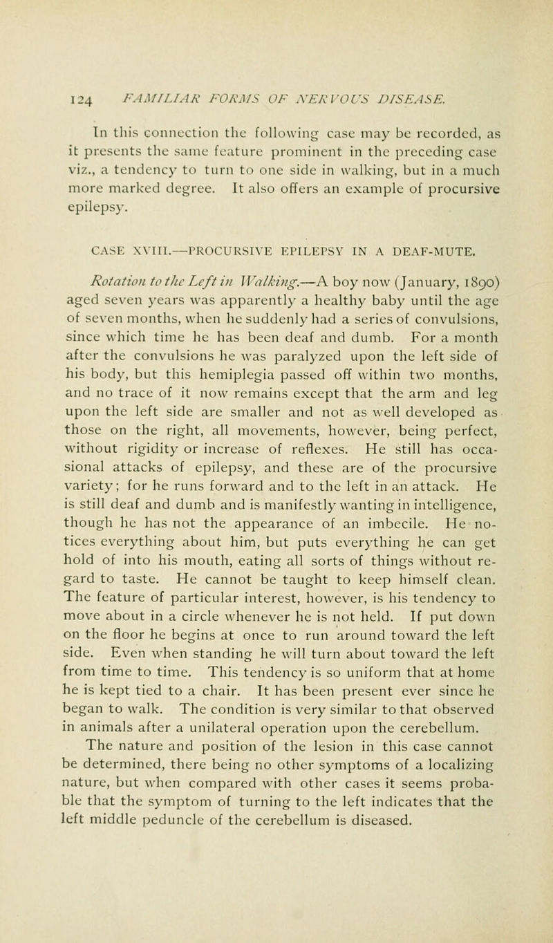 In this connection the following case ma)' be recorded, as it presents the same feature prominent in the preceding case viz., a tendency to turn to one side in walking, but in a much more marked degree. It also offers an example of procursive epilepsy. CASE Will.—PROCURSIVE EPILEPSY IN A DEAF-MUTE. Rotation to the Left in Walking.—A boy now (January, 1890) aged seven years was apparently a healthy baby until the age of seven months, when he suddenly had a series of convulsions, since which time he has been deaf and dumb. For a month after the convulsions he was paralyzed upon the left side of his body, but this hemiplegia passed off within two months, and no trace of it now remains except that the arm and leg upon the left side are smaller and not as well developed as those on the right, all movements, however, being perfect, without rigidity or increase of reflexes. He still has occa- sional attacks of epilepsy, and these are of the procursive variety; for he runs forward and to the left in an attack. He is still deaf and dumb and is manifestly wanting in intelligence, though he has not the appearance of an imbecile. He no- tices everything about him, but puts everything he can get hold of into his mouth, eating all sorts of things without re- gard to taste. He cannot be taught to keep himself clean. The feature of particular interest, however, is his tendency to move about in a circle whenever he is not held. If put down on the floor he begins at once to run around toward the left side. Even when standing he will turn about toward the left from time to time. This tendency is so uniform that at home he is kept tied to a chair. It has been present ever since he began to walk. The condition is very similar to that observed in animals after a unilateral operation upon the cerebellum. The nature and position of the lesion in this case cannot be determined, there being no other symptoms of a localizing nature, but when compared with other cases it seems proba- ble that the symptom of turning to the left indicates that the left middle peduncle of the cerebellum is diseased.