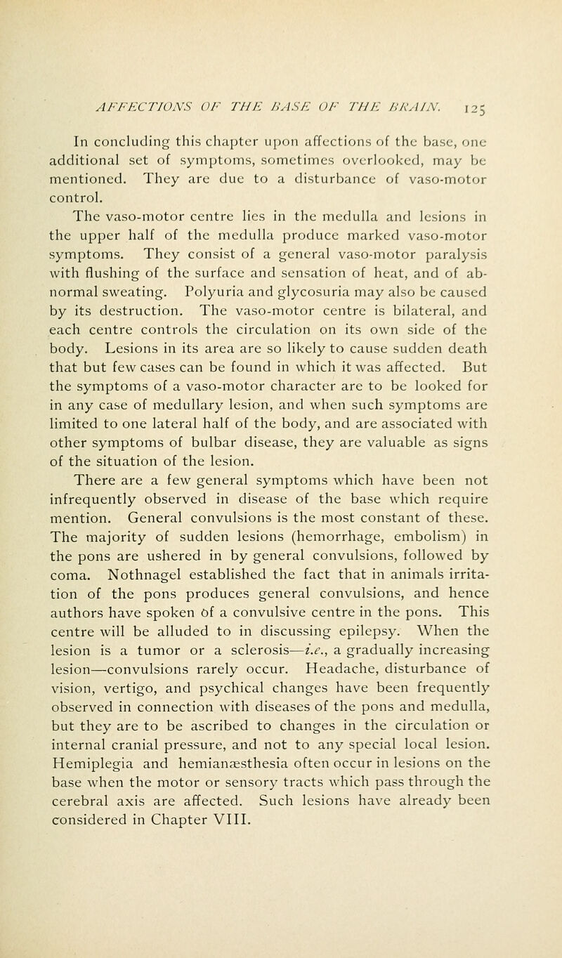 In concluding this chapter upon affections of the base, one- additional set of symptoms, sometimes overlooked, may be mentioned. They are due to a disturbance of vaso-motor control. The vaso-motor centre lies in the medulla and lesions in the upper half of the medulla produce marked vaso-motor symptoms. They consist of a general vaso-motor paralysis with flushing of the surface and sensation of heat, and of ab- normal sweating. Polyuria and glycosuria may also be caused by its destruction. The vaso-motor centre is bilateral, and each centre controls the circulation on its own side of the body. Lesions in its area are so likely to cause sudden death that but few cases can be found in which it was affected. But the symptoms of a vaso-motor character are to be looked for in any case of medullary lesion, and when such symptoms are limited to one lateral half of the body, and are associated with other symptoms of bulbar disease, they are valuable as signs of the situation of the lesion. There are a few general symptoms which have been not infrequently observed in disease of the base which require mention. General convulsions is the most constant of these. The majority of sudden lesions (hemorrhage, embolism) in the pons are ushered in by general convulsions, followed by coma. Nothnagel established the fact that in animals irrita- tion of the pons produces general convulsions, and hence authors have spoken Of a convulsive centre in the pons. This centre will be alluded to in discussing epilepsy. When the lesion is a tumor or a sclerosis—i.e., a gradually increasing lesion—convulsions rarely occur. Headache, disturbance of vision, vertigo, and psychical changes have been frequently observed in connection with diseases of the pons and medulla, but they are to be ascribed to changes in the circulation or internal cranial pressure, and not to any special local lesion. Hemiplegia and hemianesthesia often occur in lesions on the base when the motor or sensory tracts which pass through the cerebral axis are affected. Such lesions have already been considered in Chapter VIII.