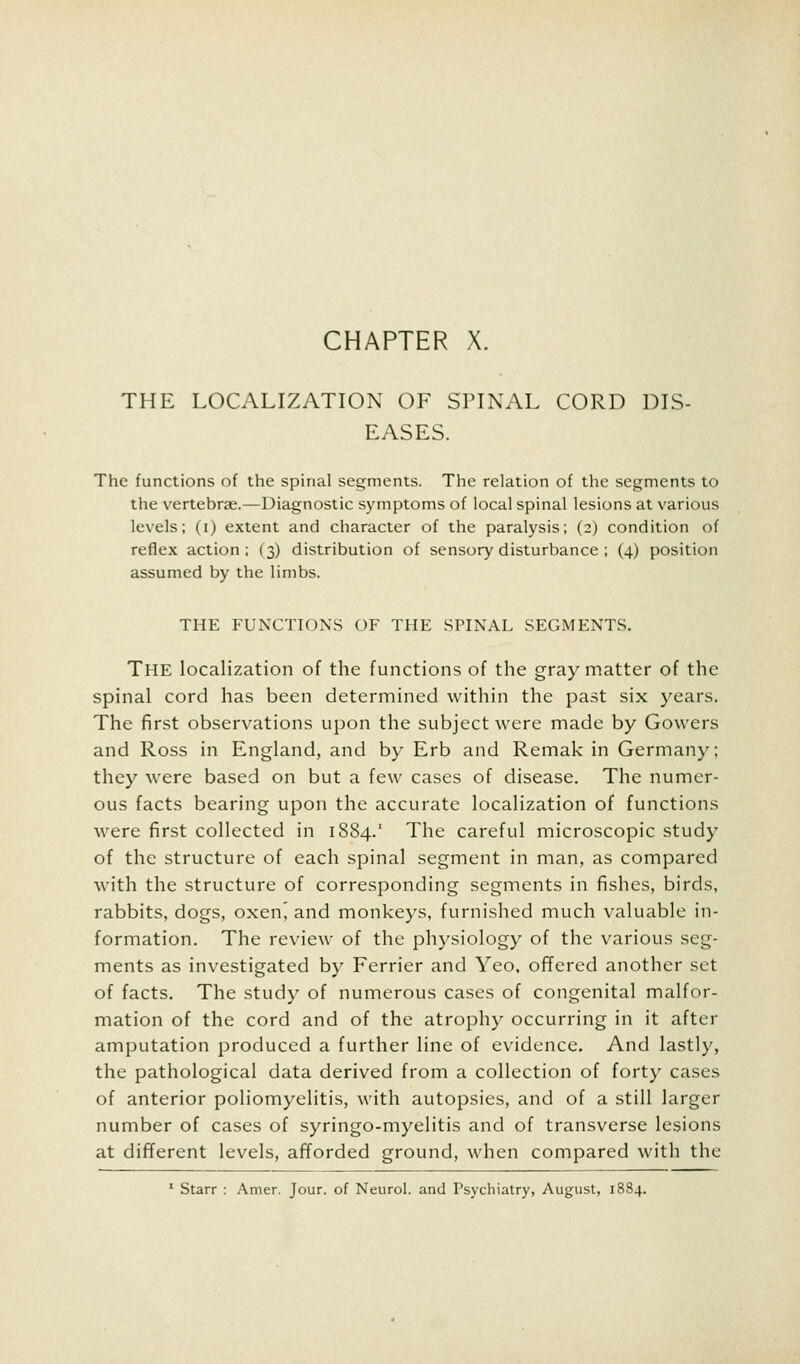 CHAPTER X. THE LOCALIZATION OF SPINAL CORD DIS- EASES. The functions of the spinal segments. The relation of the segments to the vertebrae.—Diagnostic symptoms of local spinal lesions at various levels; (i) extent and character of the paralysis; (2) condition of reflex action ; (3) distribution of sensory disturbance ; (4) position assumed by the limbs. THE FUNCTIONS OF THE SPINAL SEGMENTS. The localization of the functions of the gray matter of the spinal cord has been determined within the past six years. The first observations upon the subject were made by Gowers and Ross in England, and by Erb and Remak in Germany; they were based on but a few cases of disease. The numer- ous facts bearing upon the accurate localization of functions were first collected in 1884.1 The careful microscopic study of the structure of each spinal segment in man, as compared with the structure of corresponding segments in fishes, birds, rabbits, dogs, oxen^ and monkeys, furnished much valuable in- formation. The review of the physiology of the various seg- ments as investigated by Ferrier and Yeo, offered another set of facts. The study of numerous cases of congenital malfor- mation of the cord and of the atrophy occurring in it after amputation produced a further line of evidence. And lastly, the pathological data derived from a collection of forty cases of anterior poliomyelitis, with autopsies, and of a still larger number of cases of syringo-myelitis and of transverse lesions at different levels, afforded ground, when compared with the 1 Starr : Amer. Jour, of Neurol, and Psychiatry, August, 1884.