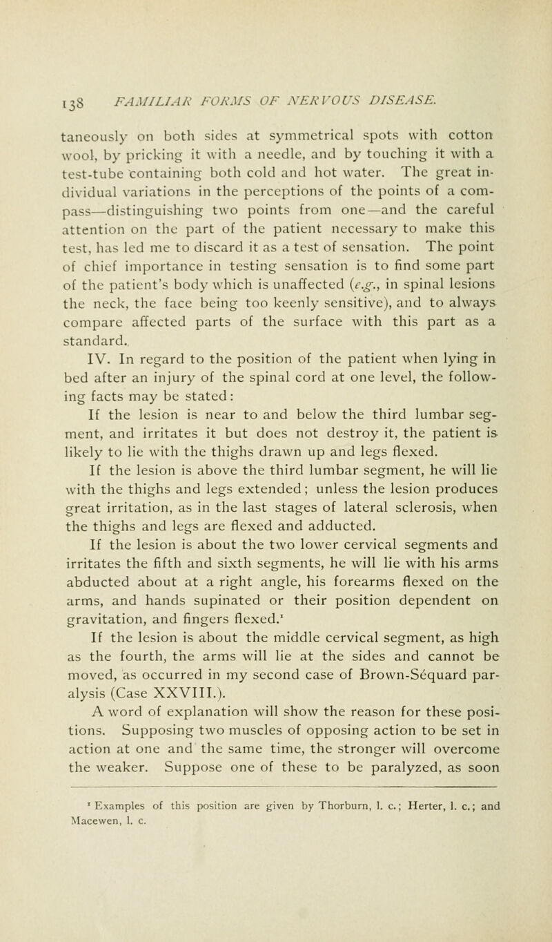 taneously on both sides at symmetrical spots with cotton wool, by pricking it with a needle, and by touching it with a test-tube Containing both cold and hot water. The great in- dividual variations in the perceptions of the points of a com- pass -distinguishing two points from one—and the careful attention on the part of the patient necessary to make this test, has led me to discard it as a test of sensation. The point of chief importance in testing sensation is to find some part of the patient's body which is unaffected {e.g., in spinal lesions the neck, the face being too keenly sensitive), and to always compare affected parts of the surface with this part as a standard. IV. In regard to the position of the patient when lying in bed after an injury of the spinal cord at one level, the follow- ing facts may be stated : If the lesion is near to and below the third lumbar seg- ment, and irritates it but does not destroy it, the patient is likely to lie with the thighs drawn up and legs flexed. If the lesion is above the third lumbar segment, he will lie with the thighs and legs extended; unless the lesion produces great irritation, as in the last stages of lateral sclerosis, when the thighs and legs are flexed and adducted. If the lesion is about the two lower cervical segments and irritates the fifth and sixth segments, he will lie with his arms abducted about at a right angle, his forearms flexed on the arms, and hands supinated or their position dependent on gravitation, and fingers flexed.1 If the lesion is about the middle cervical segment, as high as the fourth, the arms will lie at the sides and cannot be moved, as occurred in my second case of Brown-Sequard par- alysis (Case XXVIII.). A word of explanation will show the reason for these posi- tions. Supposing two muscles of opposing action to be set in action at one and the same time, the stronger will overcome the weaker. Suppose one of these to be paralyzed, as soon 'Examples of this position are given by Thorburn, 1. c.; Herter, 1. c.; and Macewen, 1. c.