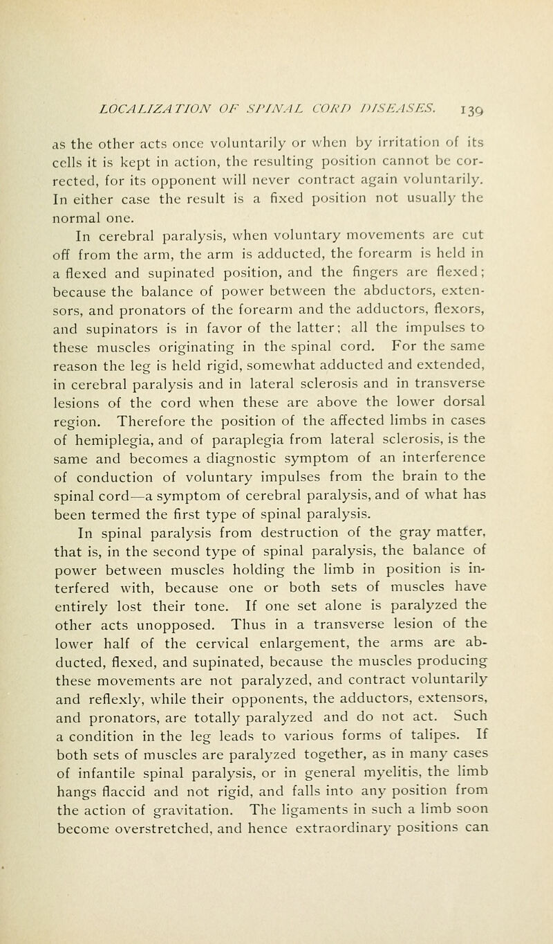 as the other acts once voluntarily or when by irritation of its cells it is kept in action, the resulting position cannot be cor- rected, for its opponent will never contract again voluntarily. In either case the result is a fixed position not usually the normal one. In cerebral paralysis, when voluntary movements are cut off from the arm, the arm is adducted, the forearm is held in a flexed and supinated position, and the fingers are flexed; because the balance of power between the abductors, exten- sors, and pronators of the forearm and the adductors, flexors, and supinators is in favor of the latter; all the impulses to these muscles originating in the spinal cord. For the same reason the leg is held rigid, somewhat adducted and extended, in cerebral paralysis and in lateral sclerosis and in transverse lesions of the cord when these are above the lower dorsal region. Therefore the position of the affected limbs in cases of hemiplegia, and of paraplegia from lateral sclerosis, is the same and becomes a diagnostic symptom of an interference of conduction of voluntary impulses from the brain to the spinal cord—a symptom of cerebral paralysis, and of what has been termed the first type of spinal paralysis. In spinal paralysis from destruction of the gray matter, that is, in the second type of spinal paralysis, the balance of power between muscles holding the limb in position is in- terfered with, because one or both sets of muscles have entirely lost their tone. If one set alone is paralyzed the other acts unopposed. Thus in a transverse lesion of the lower half of the cervical enlargement, the arms are ab- ducted, flexed, and supinated, because the muscles producing these movements are not paralyzed, and contract voluntarily and reflexly, while their opponents, the adductors, extensors, and pronators, are totally paralyzed and do not act. Such a condition in the leg leads to various forms of talipes. If both sets of muscles are paralyzed together, as in many cases of infantile spinal paralysis, or in general myelitis, the limb hangs flaccid and not rigid, and falls into any position from the action of gravitation. The ligaments in such a limb soon become overstretched, and hence extraordinary positions can