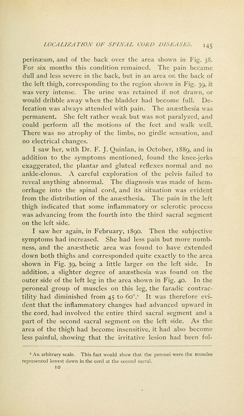 '45 perinaeum, and of the back over the area shown in Fig. 38. For six months this condition remained. The pain became dull and less severe in the back, but in an area on the back of the left thigh, corresponding to the region shown in Fig. 39, it was very intense. The urine was retained if not drawn, or would dribble away when the bladder had become full. De- fecation was always attended with pain. The anaesthesia was permanent. She felt rather weak but was not paralyzed, and could perform all the motions of the feet and walk well. There was no atrophy of the limbs, no girdle sensation, and no electrical changes. I saw her, with Dr. F. J. Quinlan, in October, 1889, and in addition to the symptoms mentioned, found the knee-jerks exaggerated, the plantar and gluteal reflexes normal and no ankle-clonus. A careful exploration of the pelvis failed to reveal anything abnormal. The diagnosis was made of hem- orrhage into the spinal cord, and its situation was evident from the distribution of the anaesthesia. The pain in the left thigh indicated that some inflammatory or sclerotic process was advancing from the fourth into the third sacral segment on the left side. I saw her again, in February, 1890. Then the subjective symptoms had increased. She had less pain but more numb- ness, and the anaesthetic area was found to have extended down both thighs and corresponded quite exactly to the area shown in Fig. 39, being a little larger on the left side. In addition, a slighter degree of anaesthesia was found on the outer side of the left leg in the area shown in Fig. 40. In the peroneal group of muscles on this leg, the faradic contrac- tility had diminished from 45 to 600.1 It was therefore evi- dent that the inflammatory changes had advanced upward in the cord, had involved the entire third sacral segment and a part of the second sacral segment on the left side. As the area of the thigh had become insensitive, it had also become less painful, showing that the irritative lesion had been fol- 1 An arbitrary scale. This fact would show that the peronei were the muscles represented lowest down in the cord at the second sacral. 10