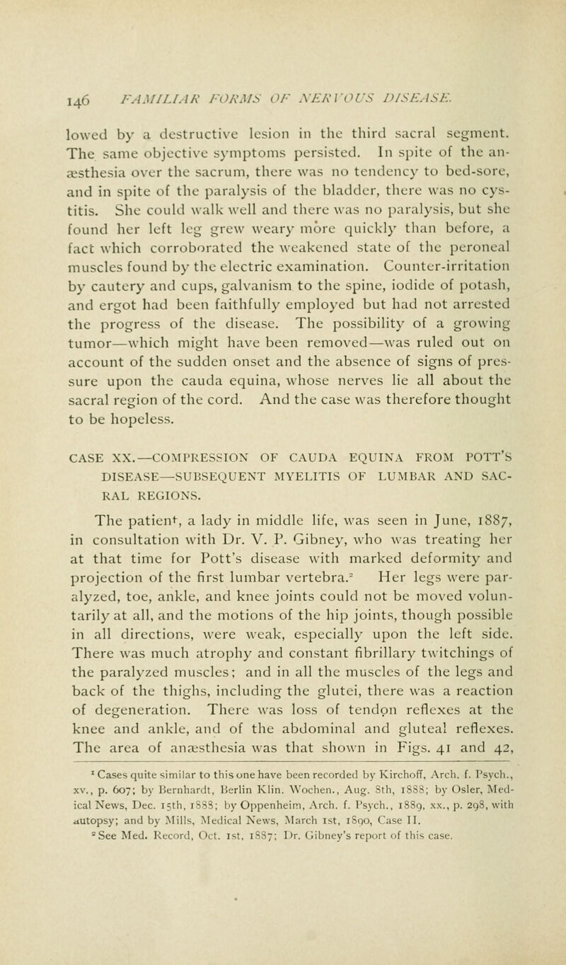 lowed by a destructive lesion in the third sacral .segment. The same objective symptoms persisted. In spite of the an- aesthesia over the sacrum, there was no tendency to bed-son. and in spite of the paralysis of the bladder, there was no cys- titis. She could walk well and there was no paralysis, but she found her left ley grew weary more quickly than before, a fact which corroborated the weakened state of the peroneal muscles found by the electric examination. Counter-irritation by cautery and cups, galvanism to the spine, iodide of potash, and ergot had been faithfully employed but had not arrested the progress of the disease. The possibility of a growing tumor—which might have been removed—was ruled out on account of the sudden onset and the absence of signs of pres- sure upon the cauda equina, whose nerves lie all about the sacral region of the cord. And the case was therefore thought to be hopeless. CASE XX.—COMPRESSION OF CAUDA EQUINA FROM POTT'S DISEASE—SUBSEQUENT MYELITIS OF LUMBAR AND SAC- RAL REGIONS. The patient, a lady in middle life, was seen in June, 1887, in consultation with Dr. V. P. Gibney, who was treating her at that time for Pott's disease with marked deformity and projection of the first lumbar vertebra.2 Her legs were par- alyzed, toe, ankle, and knee joints could not be moved volun- tarily at all, and the motions of the hip joints, though possible in all directions, were weak, especially upon the left side. There was much atrophy and constant fibrillary twitchings of the paralyzed muscles; and in all the muscles of the legs and back of the thighs, including the glutei, there was a reaction of degeneration. There was loss of tendon reflexes at the knee and ankle, and of the abdominal and gluteal reflexes. The area of anaesthesia was that shown in Figs. 41 and 42, J Cases quite similar to this one have been recorded by KirchofT, Arch. f. Psych., xv., p. 607; by Bernhardt, Berlin Klin. YVochen., Aug. Sth, iSSS; by Osier. Med- ical News, Dec. 15th, iSSS; by Oppenheim, Arch. f. Psych., 18S9, xx., p. 298, with autopsy; and by Mills. Medical News, March 1st, 1S00, Case II. 2See Med. Record, Oct. 1st, 18S7; Dr. Gibney's report of this case.