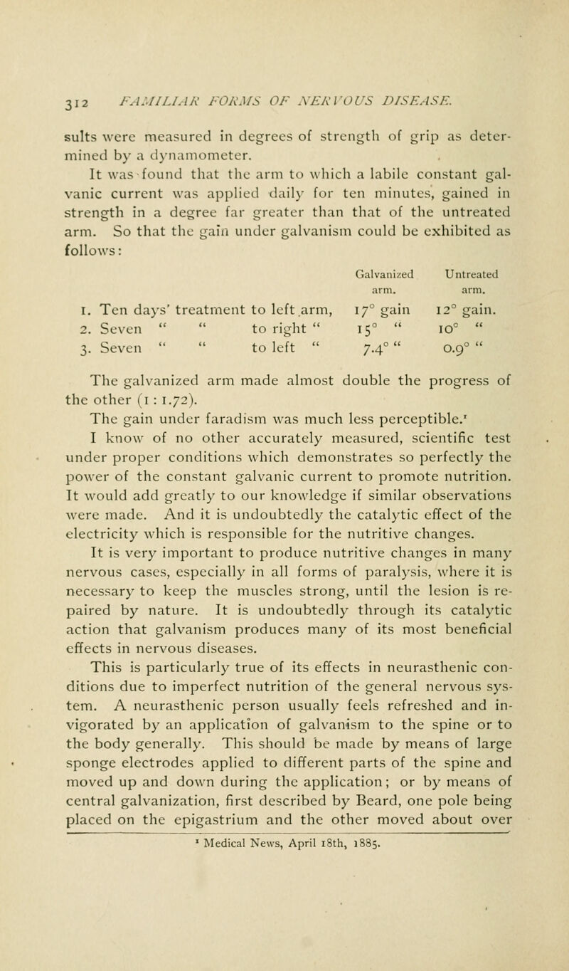 Galvanized Untreated arm. arm. 17° gain 12° gain. 150  IO°  7-4°  O.90  suits were measured in degrees of strength of grip as deter- mined by a dynamometer. It was found that the arm to which a labile constant gal- vanic current was applied daily for ten minutes, gained in strength in a degree far greater than that of the untreated arm. So that the gain under galvanism could be exhibited as follows: 1. Ten days' treatment to left arm, 2. Seven   to right  3. Seven   to left  The galvanized arm made almost double the progress of the other (1 : 1.72). The gain under faradism was much less perceptible.1 I know of no other accurately measured, scientific test under proper conditions which demonstrates so perfectly the power of the constant galvanic current to promote nutrition. It would add greatly to our knowledge if similar observations were made. And it is undoubtedly the catalytic effect of the electricity which is responsible for the nutritive changes. It is very important to produce nutritive changes in man)' nervous cases, especially in all forms of paralysis, where it is necessary to keep the muscles strong, until the lesion is re- paired by nature. It is undoubtedly through its catalytic action that galvanism produces many of its most beneficial effects in nervous diseases. This is particularly true of its effects in neurasthenic con- ditions due to imperfect nutrition of the general nervous sys- tem. A neurasthenic person usually feels refreshed and in- vigorated by an application of galvanism to the spine or to the body generally. This should be made by means of large sponge electrodes applied to different parts of the spine and moved up and down during the application; or by means of central galvanization, first described by Beard, one pole being placed on the epigastrium and the other moved about over 1 Medical News, April 18th, 1885.