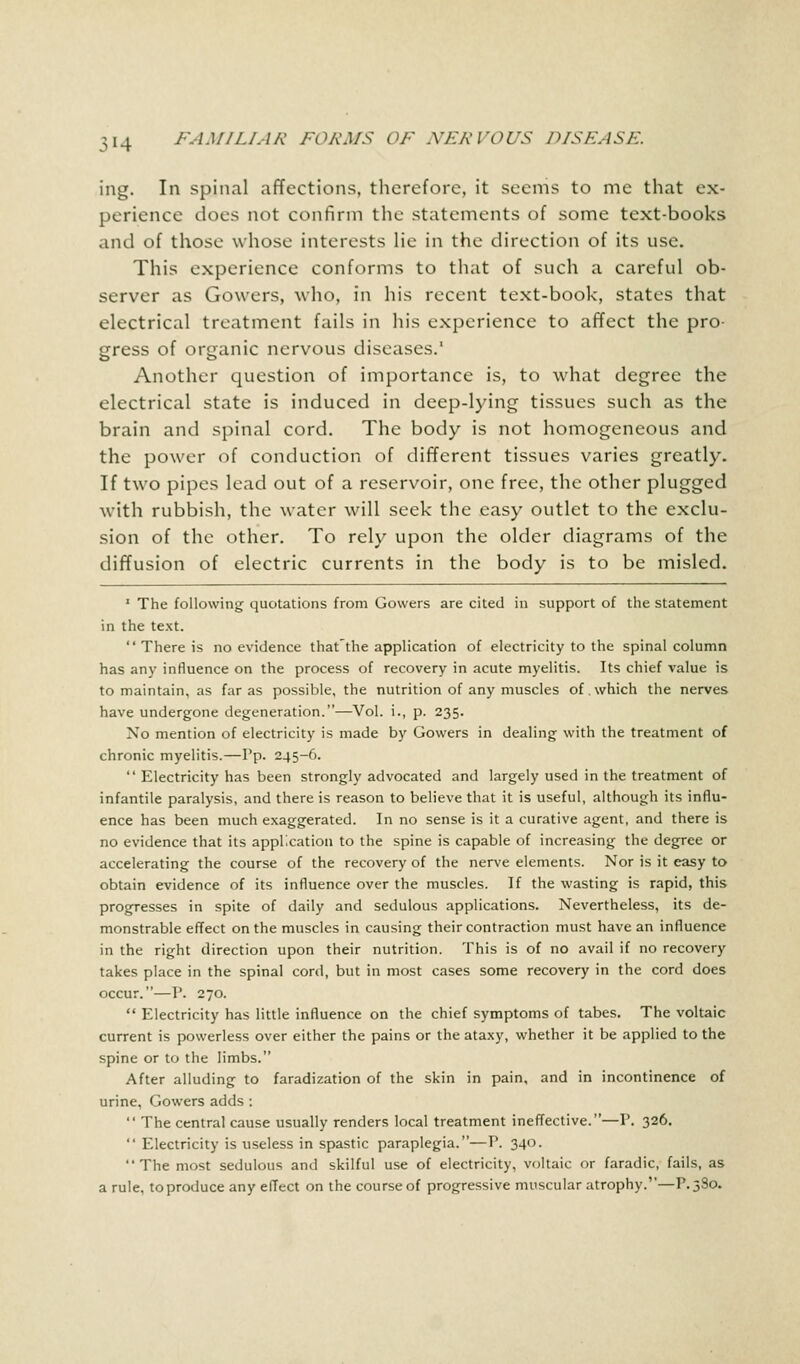 ing. In spinal affections, therefore, it seems to me that ex- perience does not confirm the statements of some text-books and of those whose interests lie in the direction of its use. This experience conforms to that of such a careful ob- server as Gowers, who, in his recent text-book, states that electrical treatment fails in his experience to affect the pro- gress of organic nervous diseases.1 Another question of importance is, to what degree the electrical state is induced in deep-lying tissues such as the brain and spinal cord. The body is not homogeneous and the power of conduction of different tissues varies greatly. If two pipes lead out of a reservoir, one free, the other plugged with rubbish, the water will seek the easy outlet to the exclu- sion of the other. To rely upon the older diagrams of the diffusion of electric currents in the body is to be misled. 1 The following quotations from Gowers are cited in support of the statement in the text.  There is no evidence that'the application of electricity to the spinal column has any influence on the process of recovery in acute myelitis. Its chief value is to maintain, as far as possible, the nutrition of any muscles of which the nerves have undergone degeneration.—Vol. i., p. 235. No mention of electricity is made by Gowers in dealing with the treatment of chronic myelitis.—Pp. 245-6.  Electricity has been strongly advocated and largely used in the treatment of infantile paralysis, and there is reason to believe that it is useful, although its influ- ence has been much exaggerated. In no sense is it a curative agent, and there is no evidence that its application to the spine is capable of increasing the degree or accelerating the course of the recovery of the nerve elements. Nor is it easy to obtain evidence of its influence over the muscles. If the wasting is rapid, this progresses in spite of daily and sedulous applications. Nevertheless, its de- monstrable effect on the muscles in causing their contraction must have an influence in the right direction upon their nutrition. This is of no avail if no recovery takes place in the spinal cord, but in most cases some recovery in the cord does occur.—P. 270.  Electricity has little influence on the chief symptoms of tabes. The voltaic current is powerless over either the pains or the ataxy, whether it be applied to the spine or to the limbs. After alluding to faradization of the skin in pain, and in incontinence of urine, Gowers adds :  The central cause usually renders local treatment ineffective.—P. 326.  Electricity is useless in spastic paraplegia.—P. 340. The most sedulous and skilful use of electricity, voltaic or faradic, fails, as a rule, to produce any effect on the course of progressive muscular atrophy.—P.3S0.